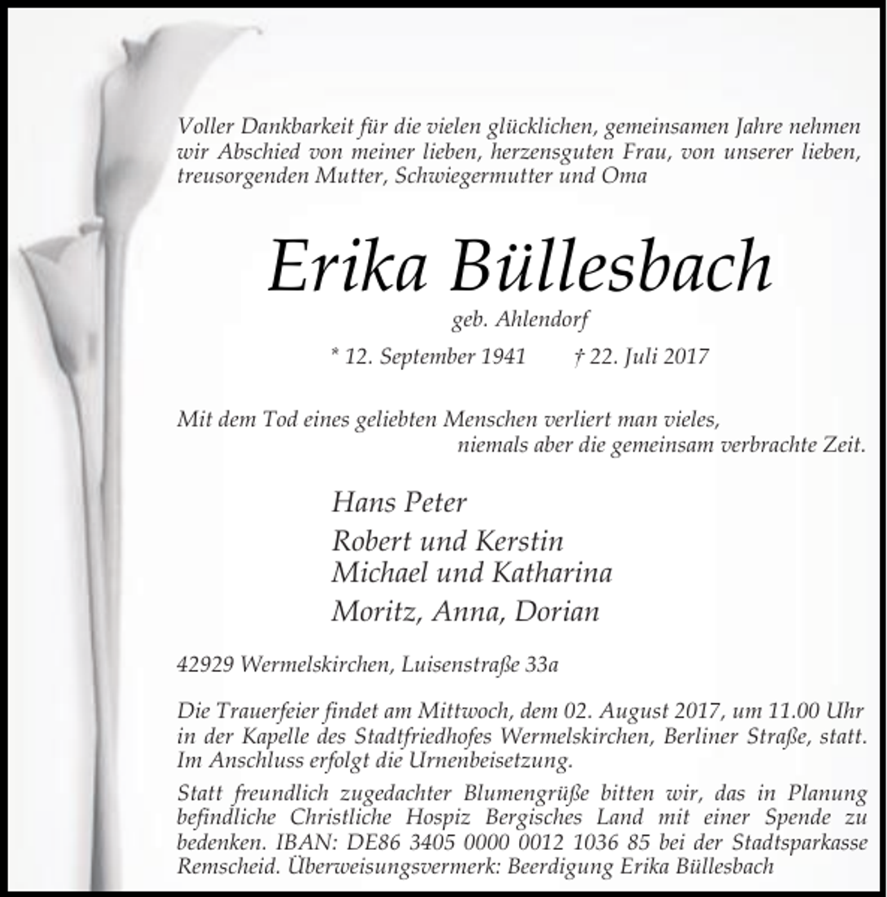 <p>Voller Dankbarkeit für die vielen glücklichen, gemeinsamen Jahre nehmen<br />wir Abschied von meiner lieben, herzensguten Frau, von unserer lieben,<br />treusorgenden Mutter, Schwiegermutter und Oma</p><p>Erika Büllesbach<br />geb. Ahlendorf</p><p>* 12. September 1941</p><p>† 22. Juli 2017</p><p>Mit dem Tod eines geliebten Menschen verliert man vieles,<br />niemals aber die gemeinsam verbrachte Zeit.</p><p>Hans Peter<br />Robert und Kerstin<br />Michael und Katharina<br />Moritz, Anna, Dorian<br />42929 Wermelskirchen, Luisenstraße 33a<br />Die Trauerfeier findet am Mittwoch, dem 02. August 2017, um 11.00 Uhr<br />in der Kapelle des Stadtfriedhofes Wermelskirchen, Berliner Straße, statt.<br />Im Anschluss erfolgt die Urnenbeisetzung.<br />Statt freundlich zugedachter Blumengrüße bitten wir, das in Planung<br />befindliche Christliche Hospiz Bergisches Land mit einer Spende zu<br />bedenken. IBAN: DE86 3405 0012 1036 85 bei der Stadtsparkasse<br />Remscheid. Überweisungsvermerk: Beerdigung Erika Büllesbach</p>