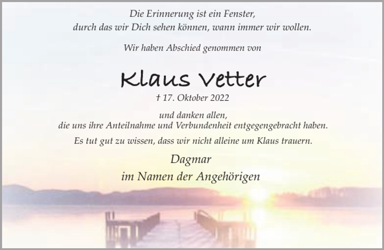 <p>Die Erinnerung ist ein Fenster,<br />durch das wir Dich sehen können, wann immer wir wollen.<br />Wir haben Abschied genommen von</p><p>Klaus Vetter<br />† 17. Oktober 2022</p><p>und danken allen,<br />die uns ihre Anteilnahme und Verbundenheit entgegengebracht haben.<br />Es tut gut zu wissen, dass wir nicht alleine um Klaus trauern.</p><p>Dagmar<br />im Namen der Angehörigen</p>