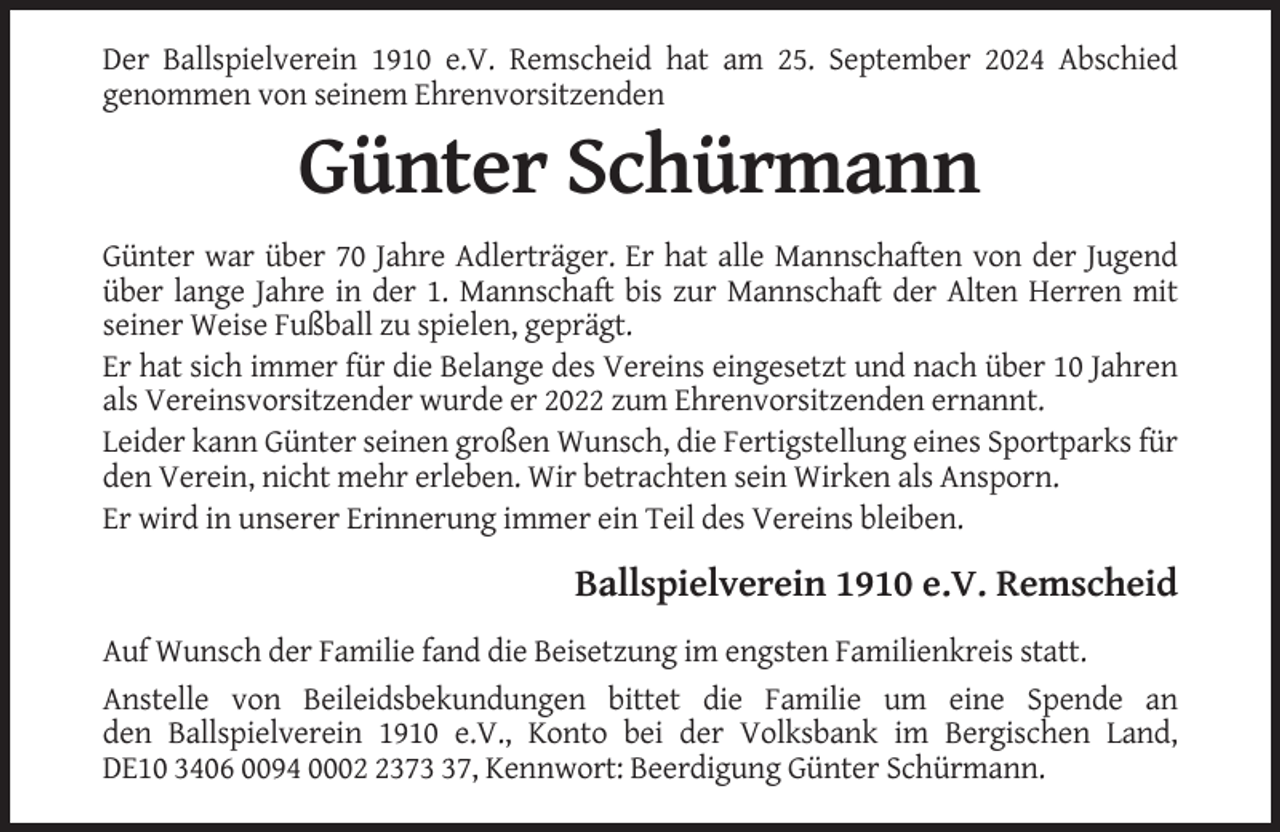 <p>Der Ballspielverein 1910 e.V. Remscheid hat am 25. September 2024 Abschied<br />genommen von seinem Ehrenvorsitzenden</p><p>Günter Schürmann<br />Günter war über 70 Jahre Adlerträger. Er hat alle Mannschaften von der Jugend<br />über lange Jahre in der 1. Mannschaft bis zur Mannschaft der Alten Herren mit<br />seiner Weise Fußball zu spielen, geprägt.<br />Er hat sich immer für die Belange des Vereins eingesetzt und nach über 10 Jahren<br />als Vereinsvorsitzender wurde er 2022 zum Ehrenvorsitzenden ernannt.<br />Leider kann Günter seinen großen Wunsch, die Fertigstellung eines Sportparks für<br />den Verein, nicht mehr erleben. Wir betrachten sein Wirken als Ansporn.<br />Er wird in unserer Erinnerung immer ein Teil des Vereins bleiben.</p><p>Ballspielverein 1910 e.V. Remscheid<br />Auf Wunsch der Familie fand die Beisetzung im engsten Familienkreis statt.<br />Anstelle von Beileidsbekundungen bittet die Familie um eine Spende an<br />den Ballspielverein 1910 e.V., Konto bei der Volksbank im Bergischen Land,<br />DE10 3406 0094 000377, Kennwort: Beerdigung Günter Schürmann.</p>