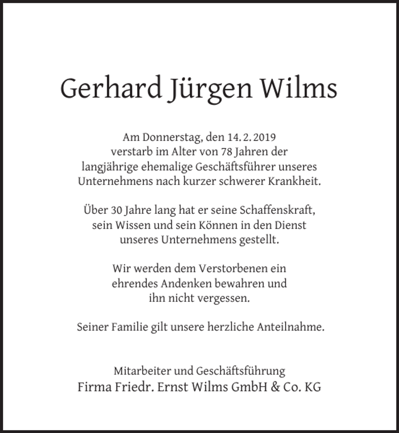 <p>Gerhard Jürgen Wilms<br />Am Donnerstag, den 14. 2. 2019<br />verstarb im Alter von 78 Jahren der<br />langjährige ehemalige Geschäftsführer unseres<br />Unternehmens nach kurzer schwerer Krankheit.<br />Über 30 Jahre lang hat er seine Schaffenskraft,<br />sein Wissen und sein Können in den Dienst<br />unseres Unternehmens gestellt.<br />Wir werden dem Verstorbenen ein<br />ehrendes Andenken bewahren und<br />ihn nicht vergessen.<br />Seiner Familie gilt unsere herzliche Anteilnahme.<br />Mitarbeiter und Geschäftsführung</p><p>Firma Friedr. Ernst Wilms GmbH &amp; Co. KG</p>