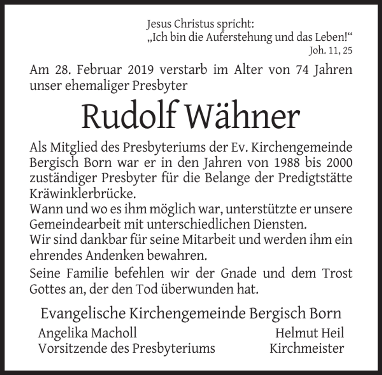 <p>Jesus Christus spricht:<br />„Ich bin die Auferstehung und das Leben!“<br />Joh. 11, 25</p><p>Am 28. Februar 2019 verstarb im Alter von 74 Jahren<br />unser ehemaliger Presbyter</p><p>Rudolf Wähner<br />Als Mitglied des Presbyteriums der Ev. Kirchengemeinde<br />Bergisch Born war er in den Jahren von 1988 bis 2000<br />zuständiger Presbyter für die Belange der Predigtstätte<br />Kräwinklerbrücke.<br />Wann und wo es ihm möglich war, unterstützte er unsere<br />Gemeindearbeit mit unterschiedlichen Diensten.<br />Wir sind dankbar für seine Mitarbeit und werden ihm ein<br />ehrendes Andenken bewahren.<br />Seine Familie befehlen wir der Gnade und dem Trost<br />Gottes an, der den Tod überwunden hat.</p><p>Evangelische Kirchengemeinde Bergisch Born<br />Angelika Macholl<br />Vorsitzende des Presbyteriums</p><p>Helmut Heil<br />Kirchmeister</p>