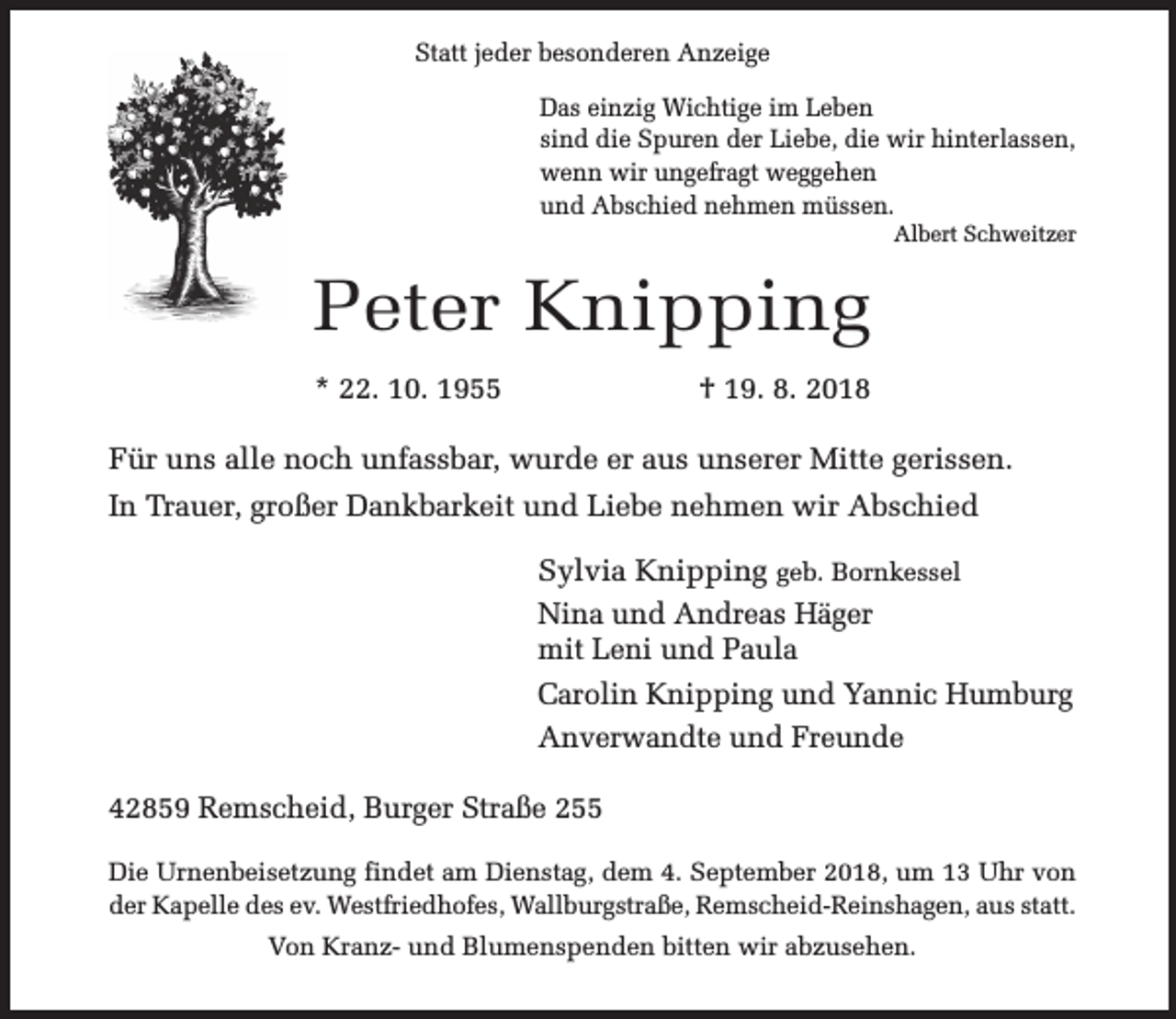 <p>Statt jeder besonderen Anzeige<br />Das einzig Wichtige im Leben<br />sind die Spuren der Liebe, die wir hinterlassen,<br />wenn wir ungefragt weggehen<br />und Abschied nehmen müssen.</p><p>Albert Schweitzer</p><p>Peter Knipping<br />* 22. 10. 1955</p><p>† 19. 8. 2018</p><p>Für uns alle noch unfassbar, wurde er aus unserer Mitte gerissen.<br />In Trauer, großer Dankbarkeit und Liebe nehmen wir Abschied<br />Sylvia Knipping geb. Bornkessel<br />Nina und Andreas Häger<br />mit Leni und Paula<br />Carolin Knipping und Yannic Humburg<br />Anverwandte und Freunde<br />42859 Remscheid, Burger Straße 255<br />Die Urnenbeisetzung findet am Dienstag, dem 4. September 2018, um 13 Uhr von<br />der Kapelle des ev. Westfriedhofes, Wallburgstraße, Remscheid-Reinshagen, aus statt.<br />Von Kranz- und Blumenspenden bitten wir abzusehen.</p>