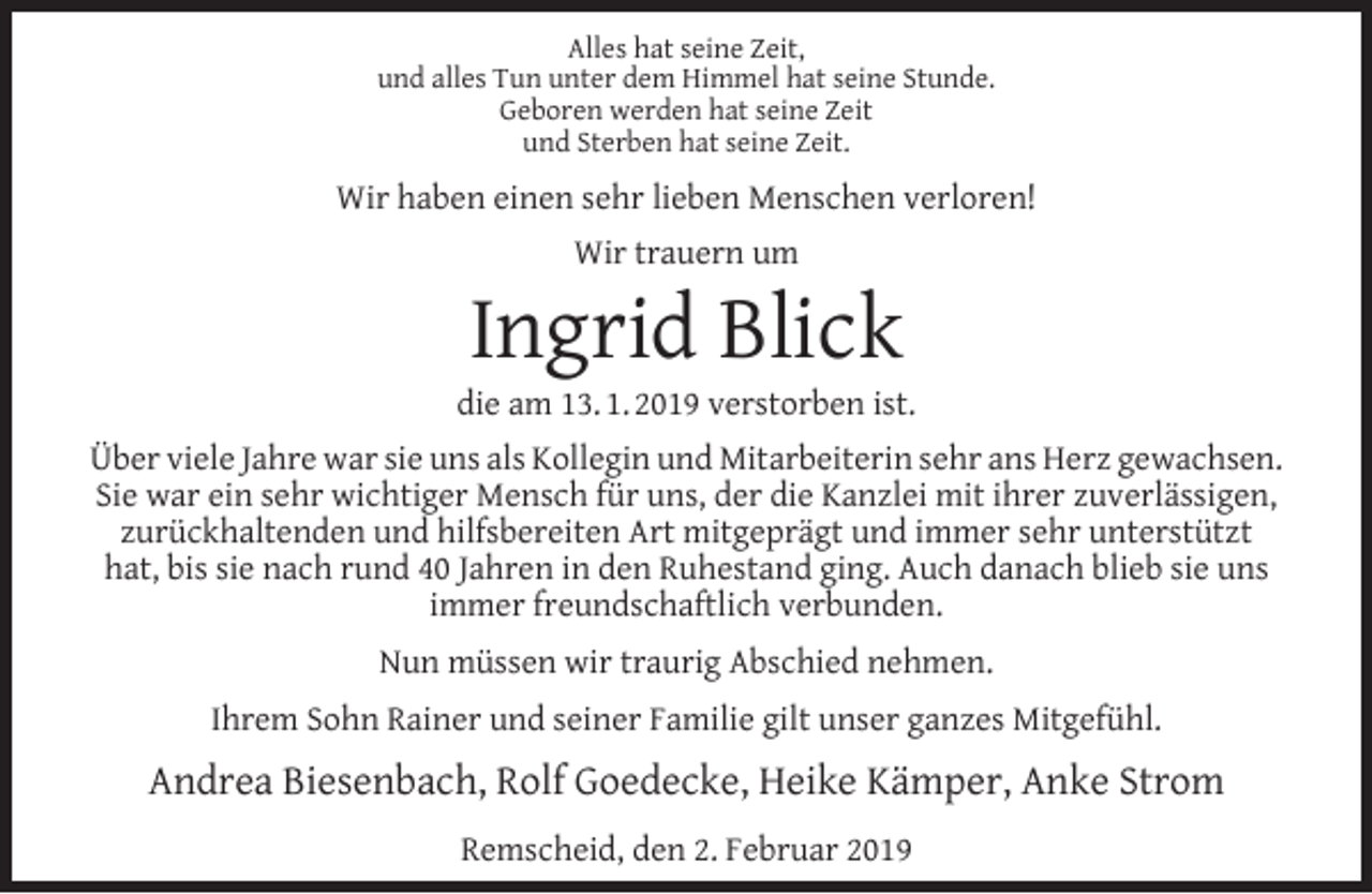 <p>Alles hat seine Zeit,<br />und alles Tun unter dem Himmel hat seine Stunde.<br />Geboren werden hat seine Zeit<br />und Sterben hat seine Zeit.</p><p>Wir haben einen sehr lieben Menschen verloren!<br />Wir trauern um</p><p>Ingrid Blick</p><p>die am 13. 1. 2019 verstorben ist.<br />Über viele Jahre war sie uns als Kollegin und Mitarbeiterin sehr ans Herz gewachsen.<br />Sie war ein sehr wichtiger Mensch für uns, der die Kanzlei mit ihrer zuverlässigen,<br />zurückhaltenden und hilfsbereiten Art mitgeprägt und immer sehr unterstützt<br />hat, bis sie nach rund 40 Jahren in den Ruhestand ging. Auch danach blieb sie uns<br />immer freundschaftlich verbunden.<br />Nun müssen wir traurig Abschied nehmen.<br />Ihrem Sohn Rainer und seiner Familie gilt unser ganzes Mitgefühl.</p><p>Andrea Biesenbach, Rolf Goedecke, Heike Kämper, Anke Strom<br />Remscheid, den 2. Februar 2019</p>