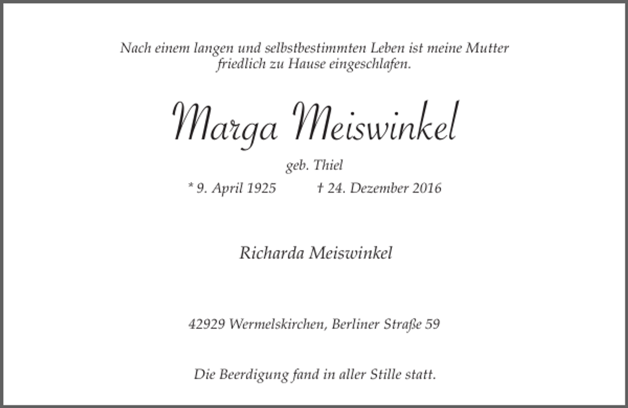 <p>Nach einem langen und selbstbestimmten Leben ist meine Mutter<br />friedlich zu Hause eingeschlafen.</p><p>Marga Meiswinkel<br />geb. Thiel<br />* 9. April 1925</p><p>† 24. Dezember 2016</p><p>Richarda Meiswinkel</p><p>42929 Wermelskirchen, Berliner Straße 59<br />Die Beerdigung fand in aller Stille statt.</p>
