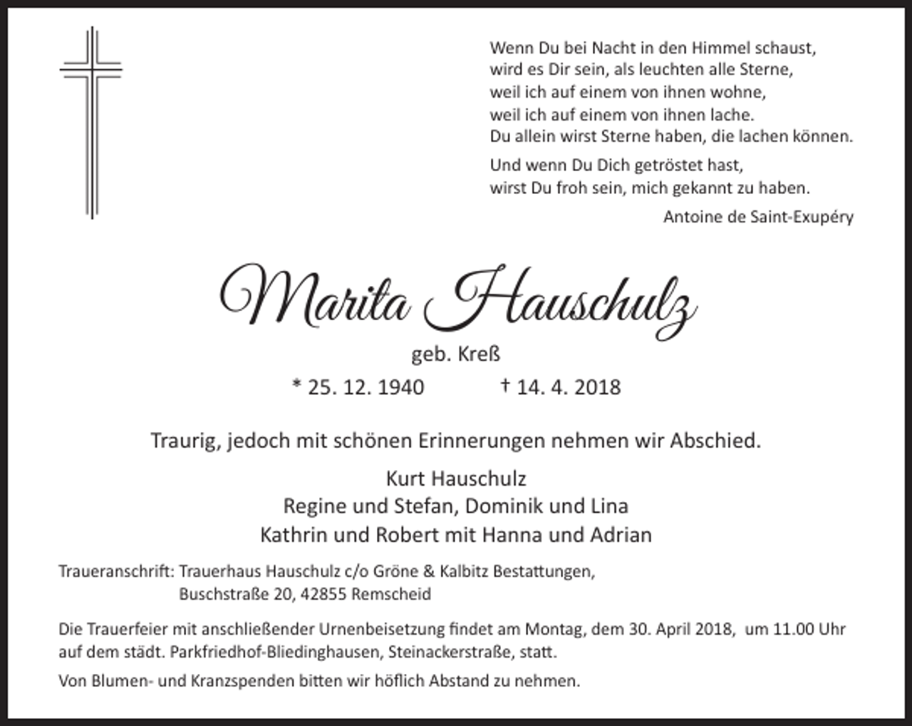 <p>Wenn Du bei Nacht in den Himmel schaust,<br />wird es Dir sein, als leuchten alle Sterne,<br />weil ich auf einem von ihnen wohne,<br />weil ich auf einem von ihnen lache.<br />Du allein wirst Sterne haben, die lachen können.<br />Und wenn Du Dich getröstet hast,<br />wirst Du froh sein, mich gekannt zu haben.<br />Antoine de Saint-Exupéry</p><p>Marita Hauschulz<br />geb. Kreß<br />* 25. 12. 1940<br />† 14. 4. 2018</p><p>Traurig, jedoch mit schönen Erinnerungen nehmen wir Abschied.<br />Kurt Hauschulz<br />Regine und Stefan, Dominik und Lina<br />Kathrin und Robert mit Hanna und Adrian<br />Traueranschrift: Trauerhaus Hauschulz c/o Gröne &amp; Kalbitz Bestattungen,<br />Buschstraße 20, 42855 Remscheid<br />Die Trauerfeier mit anschließender Urnenbeisetzung ﬁndet am Montag, dem 30. April 2018, um 11.00 Uhr<br />auf dem städt. Parkfriedhof-Bliedinghausen, Steinackerstraße, statt.<br />Von Blumen- und Kranzspenden bitten wir höﬂich Abstand zu nehmen.</p>