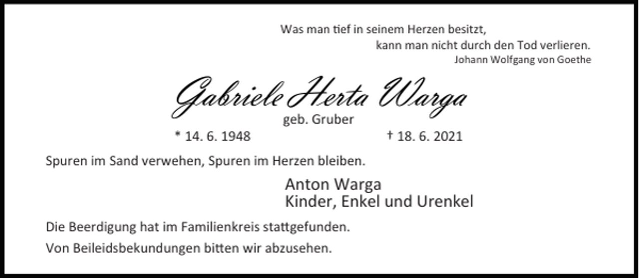 <p>Was man ef in seinem Herzen besitzt,<br />kann man nicht durch den Tod verlieren.</p><p>Johann Wolfgang von Goethe</p><p>Gabriele Herta Warga<br />* 14. 6. 1948</p><p>geb. Gruber</p><p>† 18. 6. 2021</p><p>Spuren im Sand verwehen, Spuren im Herzen bleiben.</p><p>Anton Warga<br />Kinder, Enkel und Urenkel<br />Die Beerdigung hat im Familienkreis sta gefunden.<br />Von Beileidsbekundungen bi en wir abzusehen.</p>