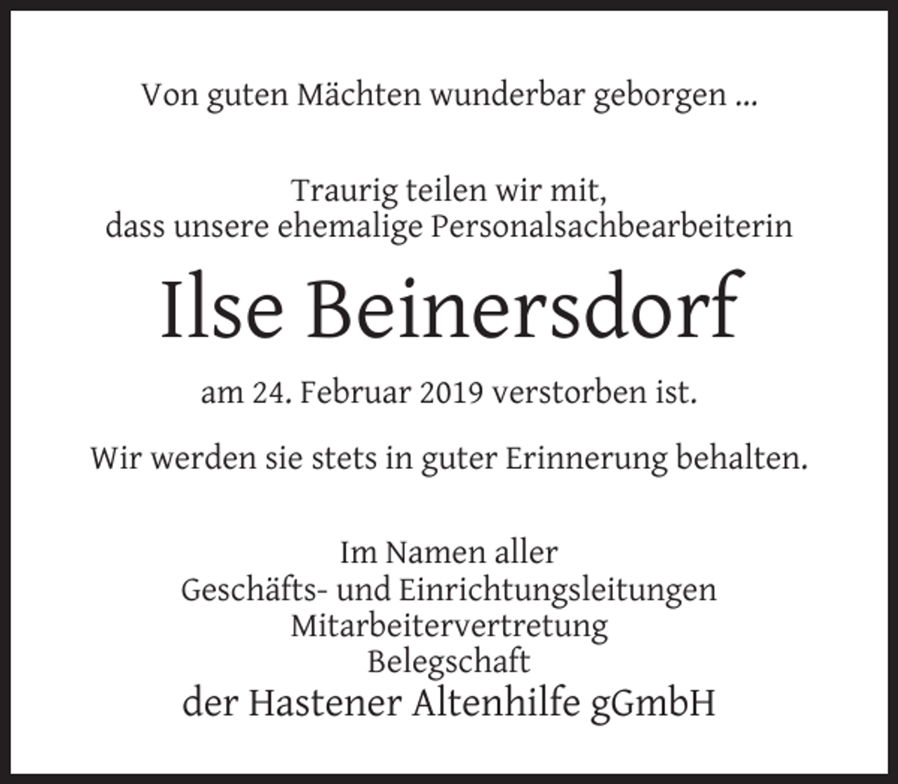 <p>Von guten Mächten wunderbar geborgen ...<br />Traurig teilen wir mit,<br />dass unsere ehemalige Personalsachbearbeiterin</p><p>Ilse Beinersdorf<br />am 24. Februar 2019 verstorben ist.<br />Wir werden sie stets in guter Erinnerung behalten.<br />Im Namen aller<br />Geschäfts- und Einrichtungsleitungen<br />Mitarbeitervertretung<br />Belegschaft</p><p>der Hastener Altenhilfe gGmbH</p>