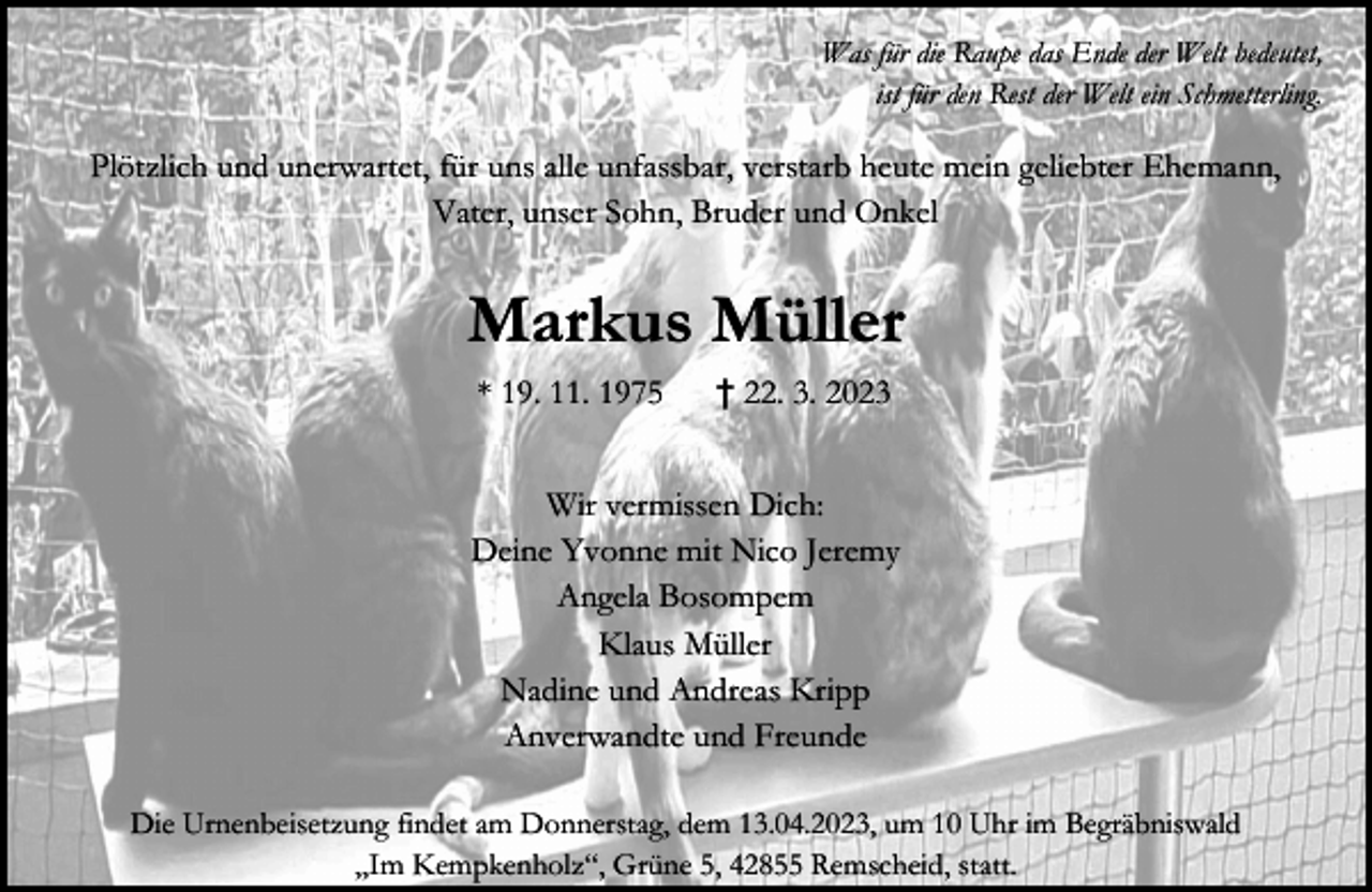 <p>Was für die Raupe das Ende der Welt bedeutet,<br />ist für den Rest der Welt ein Schmetterling.</p><p>Plötzlich und unerwartet, für uns alle unfassbar, verstarb heute mein geliebter Ehemann,<br />Vater, unser Sohn, Bruder und Onkel</p><p>Markus Müller<br />* 19. 11. 1975</p><p>† 22. 3. 2023</p><p>Wir vermissen Dich:<br />Deine Yvonne mit Nico Jeremy<br />Angela Bosompem<br />Klaus Müller<br />Nadine und Andreas Kripp<br />Anverwandte und Freunde<br />Die Urnenbeisetzung findet am Donnerstag, dem 13.04.2023, um 10 Uhr im Begräbniswald<br />„Im Kempkenholz“, Grüne 5, 42855 Remscheid, statt.</p>