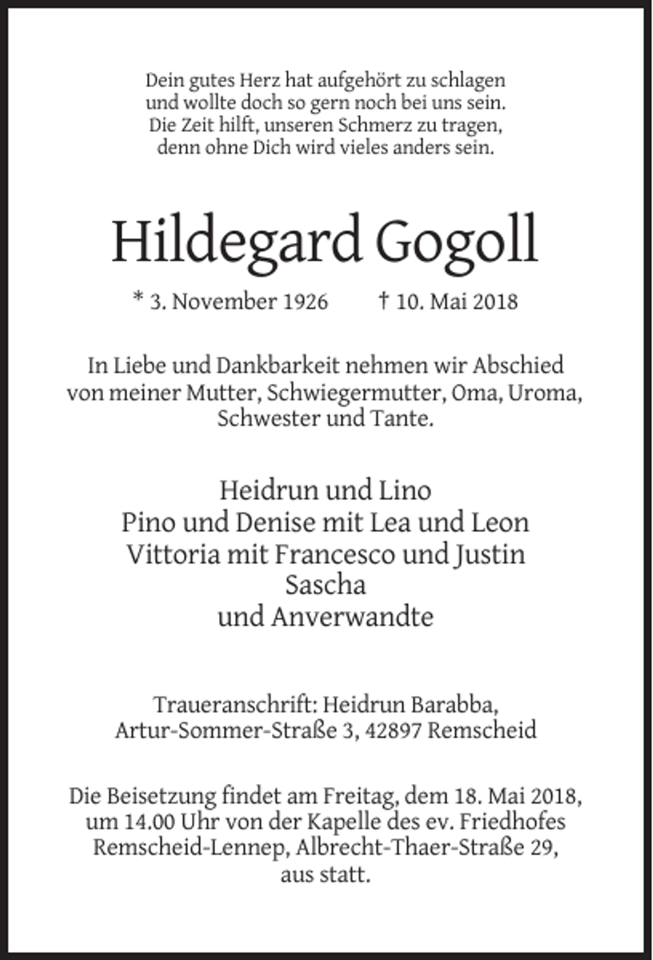 <p>Dein gutes Herz hat aufgehört zu schlagen<br />und wollte doch so gern noch bei uns sein.<br />Die Zeit hilft, unseren Schmerz zu tragen,<br />denn ohne Dich wird vieles anders sein.</p><p>Hildegard Gogoll<br />* 3. November 1926</p><p>† 10. Mai 2018</p><p>In Liebe und Dankbarkeit nehmen wir Abschied<br />von meiner Mutter, Schwiegermutter, Oma, Uroma,<br />Schwester und Tante.</p><p>Heidrun und Lino<br />Pino und Denise mit Lea und Leon<br />Vittoria mit Francesco und Justin<br />Sascha<br />und Anverwandte</p><p>Traueranschrift: Heidrun Barabba,<br />Artur-Sommer-Straße 3, 42897 Remscheid<br />Die Beisetzung findet am Freitag, dem 18. Mai 2018,<br />um 14.00 Uhr von der Kapelle des ev. Friedhofes<br />Remscheid-Lennep, Albrecht-Thaer-Straße 29,<br />aus statt.</p>