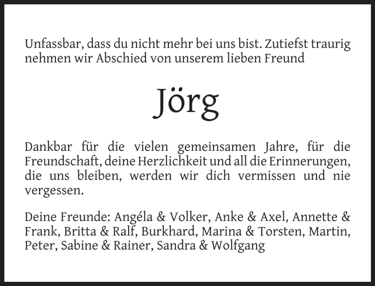 <p>Unfassbar, dass du nicht mehr bei uns bist. Zutiefst traurig<br />nehmen wir Abschied von unserem lieben Freund</p><p>Jörg<br />Dankbar für die vielen gemeinsamen Jahre, für die<br />Freundschaft, deine Herzlichkeit und all die Erinnerungen,<br />die uns bleiben, werden wir dich vermissen und nie<br />vergessen.<br />Deine Freunde: Angéla &amp; Volker, Anke &amp; Axel, Annette &amp;<br />Frank, Britta &amp; Ralf, Burkhard, Marina &amp; Torsten, Martin,<br />Peter, Sabine &amp; Rainer, Sandra &amp; Wolfgang</p>