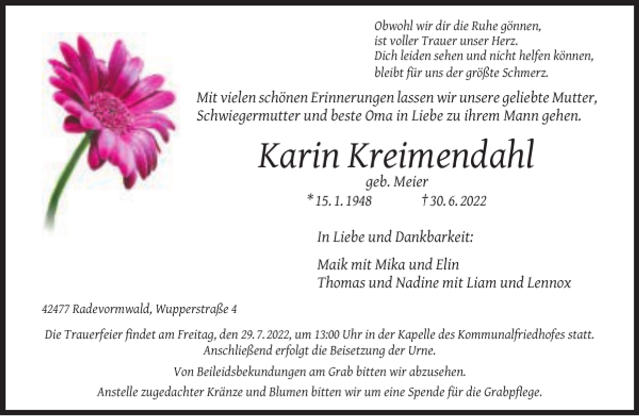 <p>Obwohl wir dir die Ruhe gönnen,<br />ist voller Trauer unser Herz.<br />Dich leiden sehen und nicht helfen können,<br />bleibt für uns der größte Schmerz.</p><p>Mit vielen schönen Erinnerungen lassen wir unsere geliebte Mutter,<br />Schwiegermutter und beste Oma in Liebe zu ihrem Mann gehen.</p><p>Karin Kreimendahl<br />geb. Meier<br />* 15. 1. 1948</p><p>† 30. 6. 2022</p><p>In Liebe und Dankbarkeit:<br />Maik mit Mika und Elin<br />Thomas und Nadine mit Liam und Lennox<br />42477 Radevormwald, Wupperstraße 4<br />Die Trauerfeier ﬁndet am Freitag, den 29. 7. 2022, um 13:00 Uhr in der Kapelle des Kommunalfriedhofes statt.<br />Anschließend erfolgt die Beisetzung der Urne.<br />Von Beileidsbekundungen am Grab bitten wir abzusehen.<br />Anstelle zugedachter Kränze und Blumen bitten wir um eine Spende für die Grabpﬂege.</p>