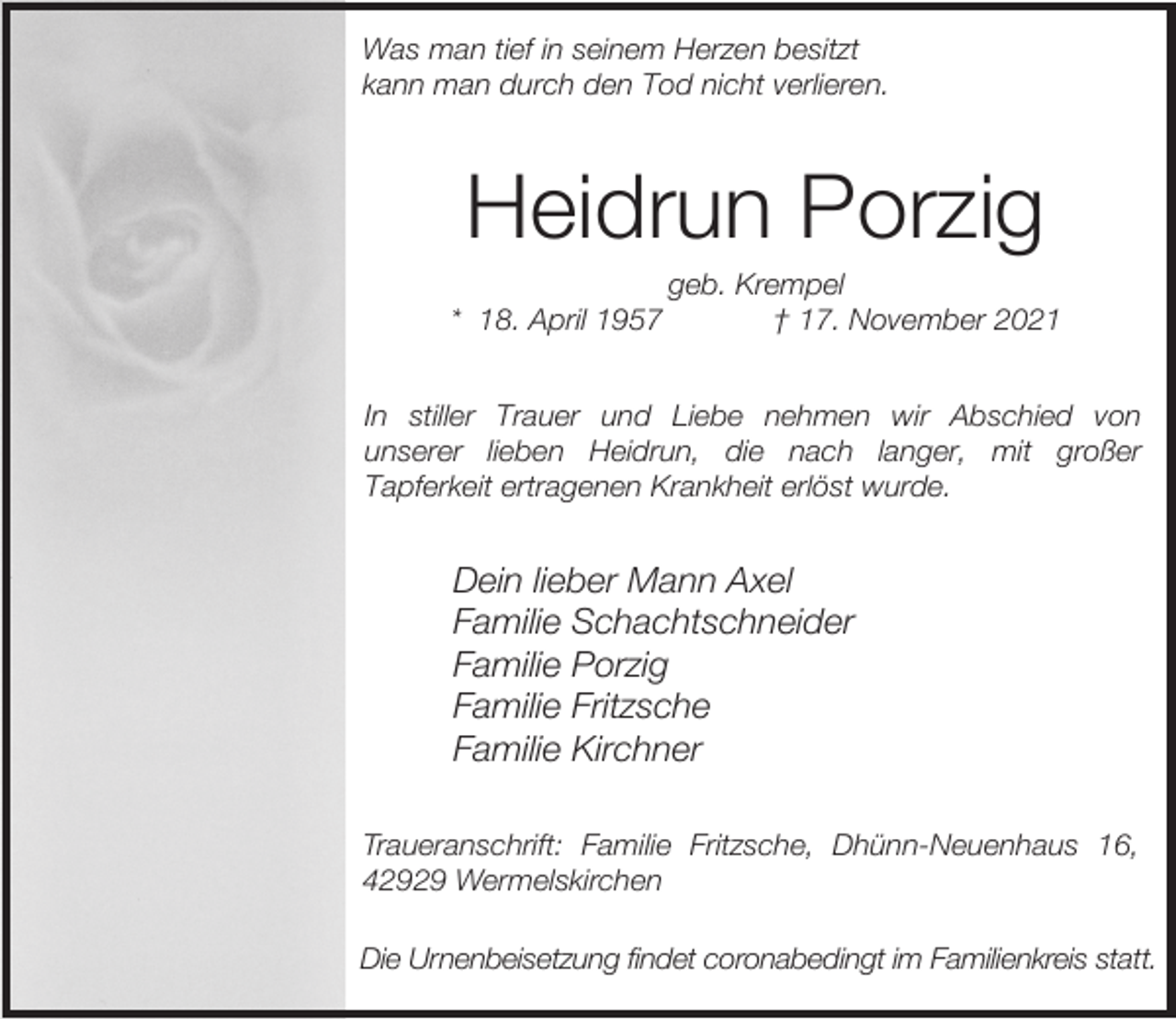 <p>Was man tief in seinem Herzen besitzt<br />kann man durch den Tod nicht verlieren.</p><p>Heidrun Porzig<br />* 18. April 1957</p><p>geb. Krempel<br />† 17. November 2021</p><p>In stiller Trauer und Liebe nehmen wir Abschied von<br />unserer lieben Heidrun, die nach langer, mit großer<br />Tapferkeit ertragenen Krankheit erlöst wurde.</p><p>Dein lieber Mann Axel<br />Familie Schachtschneider<br />Familie Porzig<br />Familie Fritzsche<br />Familie Kirchner<br />Traueranschrift: Familie Fritzsche, Dhünn-Neuenhaus 16,<br />42929 Wermelskirchen<br />Die Urnenbeisetzung findet coronabedingt im Familienkreis statt.</p>