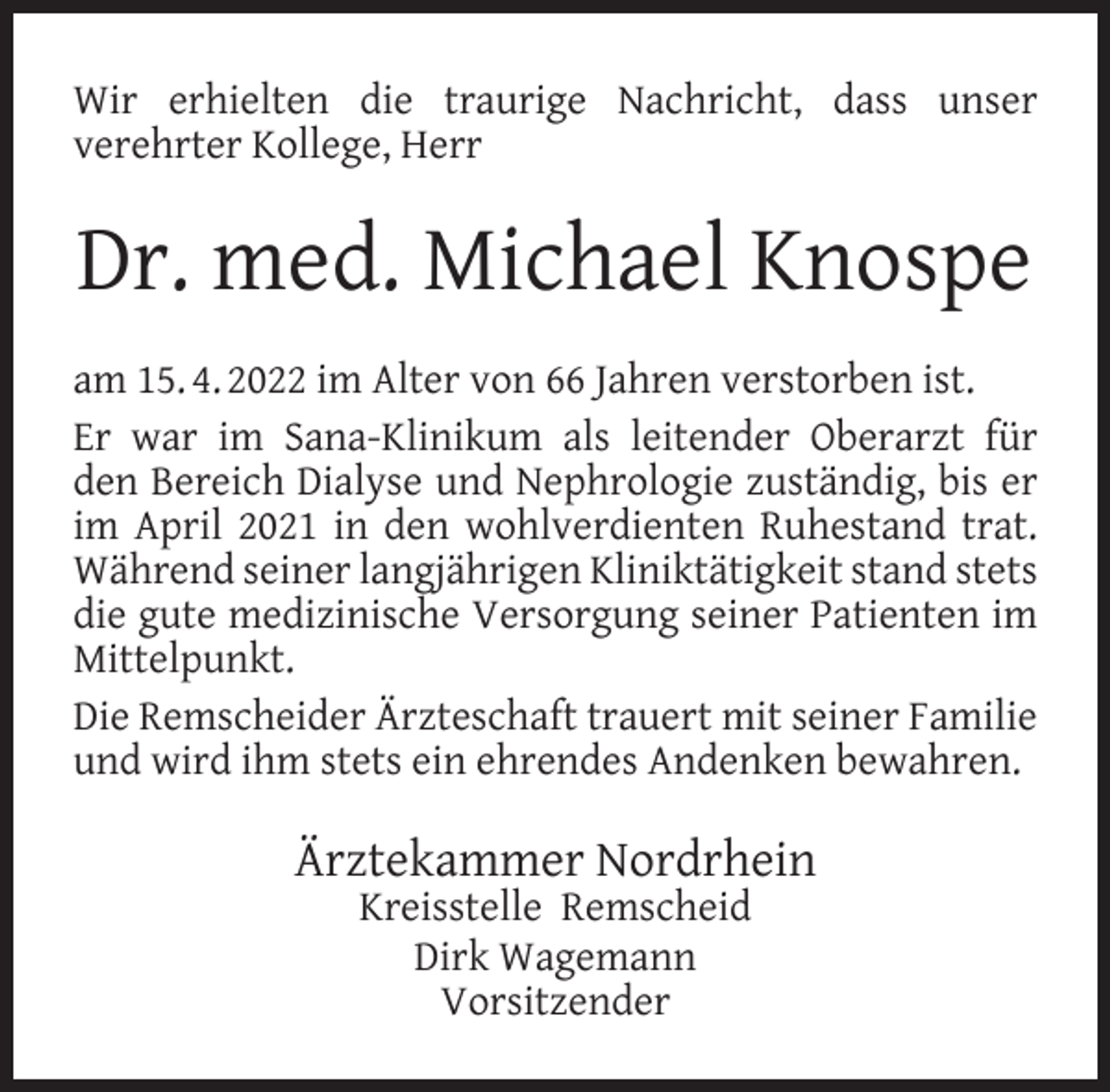 <p>Wir erhielten die traurige Nachricht, dass unser<br />verehrter Kollege, Herr</p><p>Dr. med. Michael Knospe<br />am 15. 4. 2022 im Alter von 66 Jahren verstorben ist.<br />Er war im Sana-Klinikum als leitender Oberarzt für<br />den Bereich Dialyse und Nephrologie zuständig, bis er<br />im April 2021 in den wohlverdienten Ruhestand trat.<br />Während seiner langjährigen Kliniktätigkeit stand stets<br />die gute medizinische Versorgung seiner Patienten im<br />Mittelpunkt.<br />Die Remscheider Ärzteschaft trauert mit seiner Familie<br />und wird ihm stets ein ehrendes Andenken bewahren.</p><p>Ärztekammer Nordrhein<br />Kreisstelle Remscheid<br />Dirk Wagemann<br />Vorsitzender</p>