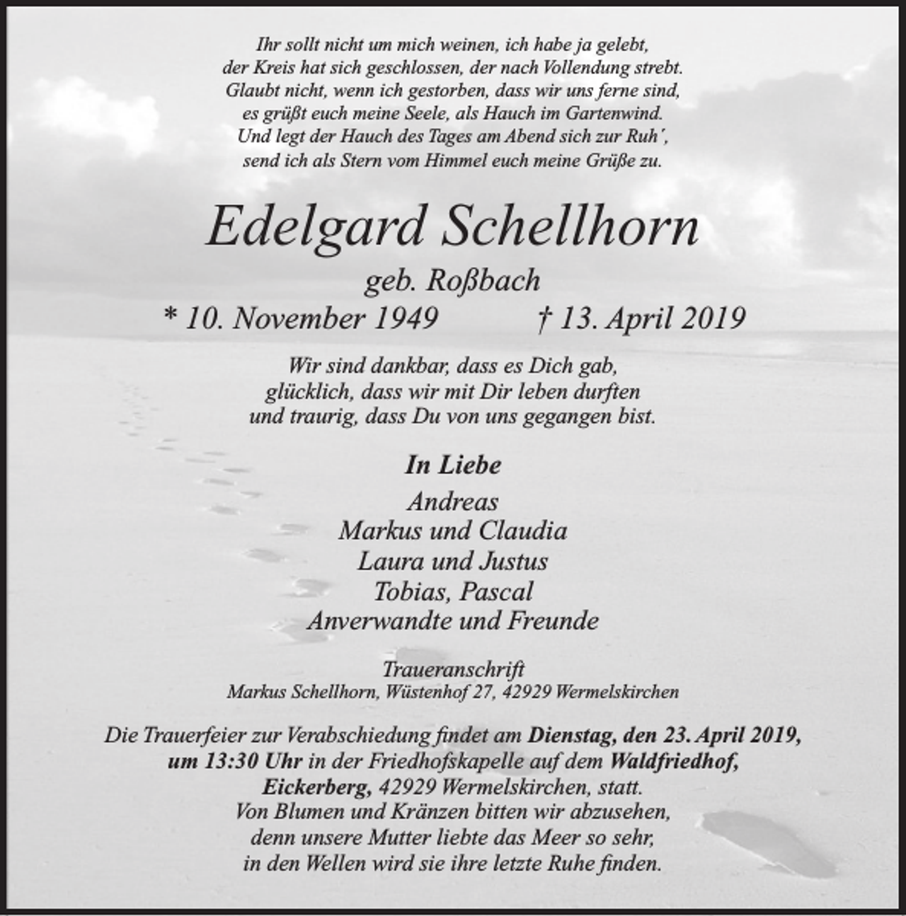<p>Ihr sollt nicht um mich weinen, ich habe ja gelebt,<br />der Kreis hat sich geschlossen, der nach Vollendung strebt.<br />Glaubt nicht, wenn ich gestorben, dass wir uns ferne sind,<br />es grüßt euch meine Seele, als Hauch im Gartenwind.<br />Und legt der Hauch des Tages am Abend sich zur Ruh´,<br />send ich als Stern vom Himmel euch meine Grüße zu.</p><p>Edelgard Schellhorn</p><p>geb. Roßbach<br />* 10. November 1949<br />† 13. April 2019<br />Wir sind dankbar, dass es Dich gab,<br />glücklich, dass wir mit Dir leben durften<br />und traurig, dass Du von uns gegangen bist.</p><p>In Liebe<br />Andreas<br />Markus und Claudia<br />Laura und Justus<br />Tobias, Pascal<br />Anverwandte und Freunde<br />Traueranschrift</p><p>Markus Schellhorn, Wüstenhof 27, 42929 Wermelskirchen</p><p>Die Trauerfeier zur Verabschiedung ﬁndet am Dienstag, den 23. April 2019,<br />um 13:30 Uhr in der Friedhofskapelle auf dem Waldfriedhof,<br />Eickerberg, 42929 Wermelskirchen, statt.<br />Von Blumen und Kränzen bitten wir abzusehen,<br />denn unsere Mutter liebte das Meer so sehr,<br />in den Wellen wird sie ihre letzte Ruhe ﬁnden.</p>