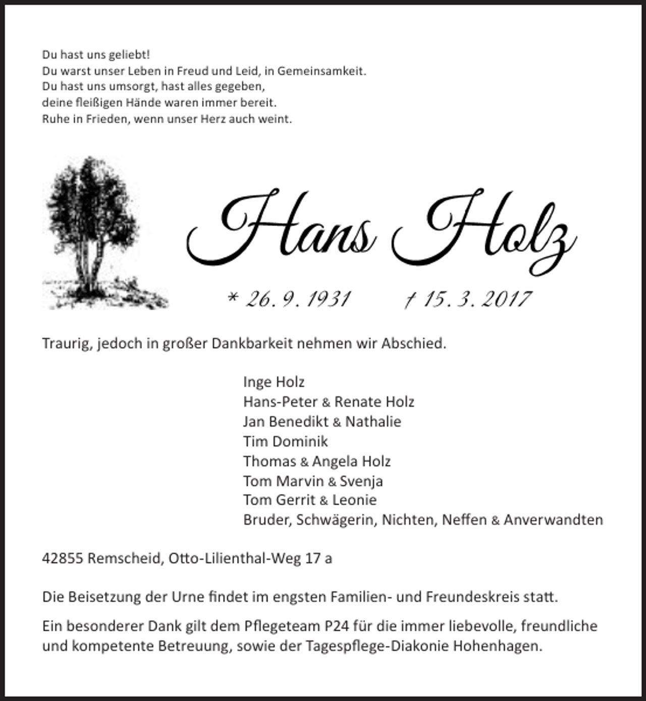 <p>Du hast uns geliebt!<br />Du warst unser Leben in Freud und Leid, in Gemeinsamkeit.<br />Du hast uns umsorgt, hast alles gegeben,<br />deine ﬂeißigen Hände waren immer bereit.<br />Ruhe in Frieden, wenn unser Herz auch weint.</p><p>Traurig, jedoch in großer Dankbarkeit nehmen wir Abschied.<br />Inge Holz<br />Hans-Peter &amp; Renate Holz<br />Jan Benedikt &amp; Nathalie<br />Tim Dominik<br />Thomas &amp; Angela Holz<br />Tom Marvin &amp; Svenja<br />Tom Gerrit &amp; Leonie<br />Bruder, Schwägerin, Nichten, Neﬀen &amp; Anverwandten<br />42855 Remscheid, Otto-Lilienthal-Weg 17 a<br />Die Beisetzung der Urne ﬁndet im engsten Familien- und Freundeskreis statt.<br />Ein besonderer Dank gilt dem Pﬂegeteam P24 für die immer liebevolle, freundliche<br />und kompetente Betreuung, sowie der Tagespﬂege-Diakonie Hohenhagen.</p>