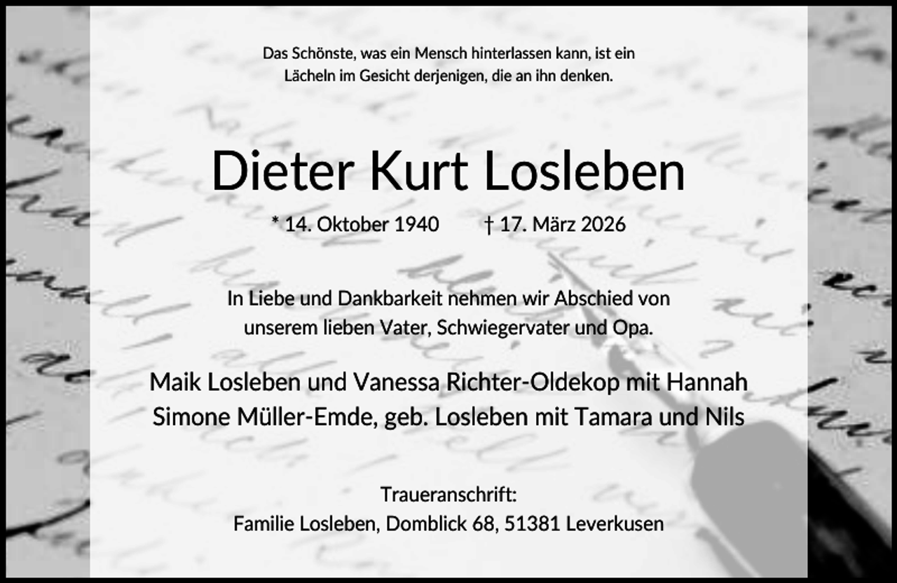 <p>Das Schönste, was ein Mensch hinterlassen kann, ist ein<br />Lächeln im Gesicht derjenigen, die an ihn denken.</p><p>Dieter Kurt Losleben<br />* 14. Oktober 1940</p><p>† 17. März 2026</p><p>In Liebe und Dankbarkeit nehmen wir Abschied von<br />unserem lieben Vater, Schwiegervater und Opa.</p><p>Maik Losleben und Vanessa Richter-Oldekop mit Hannah<br />Simone Müller-Emde, geb. Losleben mit Tamara und Nils<br />Traueranschrift:<br />Familie Losleben, Domblick 68, 51381 Leverkusen</p>