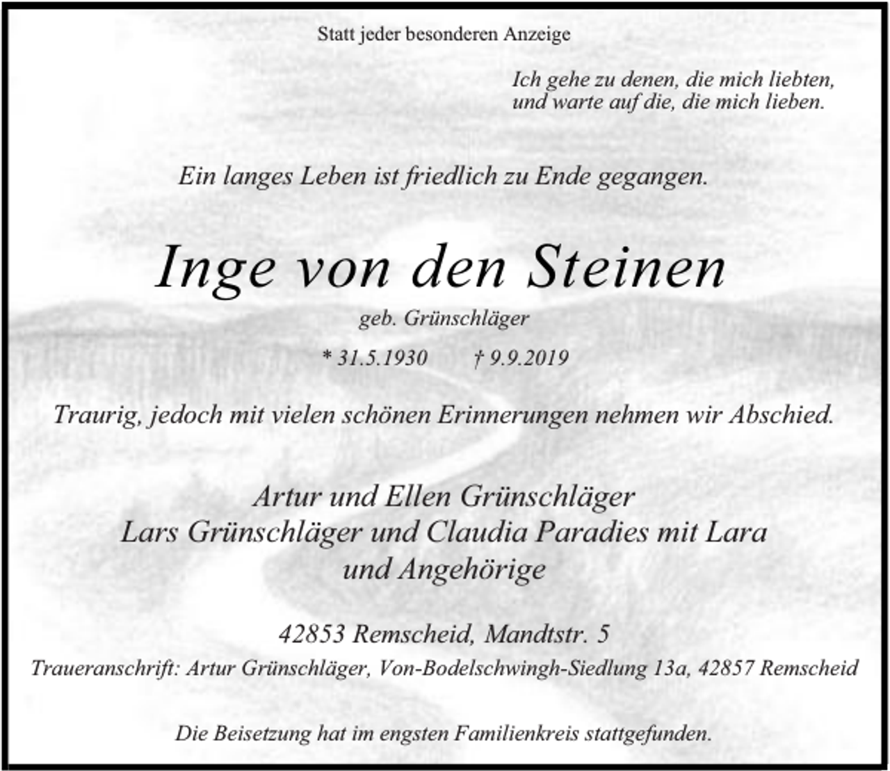 <p>Statt jeder besonderen Anzeige</p><p>Ich gehe zu denen, die mich liebten,<br />und warte auf die, die mich lieben.</p><p>Ein langes Leben ist friedlich zu Ende gegangen.</p><p>Inge von den Steinen<br />geb. Grünschläger</p><p>* 31.5.1930</p><p>† 9.9.2019</p><p>Traurig, jedoch mit vielen schönen Erinnerungen nehmen wir Abschied.</p><p>Artur und Ellen Grünschläger<br />Lars Grünschläger und Claudia Paradies mit Lara<br />und Angehörige<br />42853 Remscheid, Mandtstr. 5<br />Traueranschrift: Artur Grünschläger, Von-Bodelschwingh-Siedlung 13a, 42857 Remscheid<br />Die Beisetzung hat im engsten Familienkreis stattgefunden.</p>