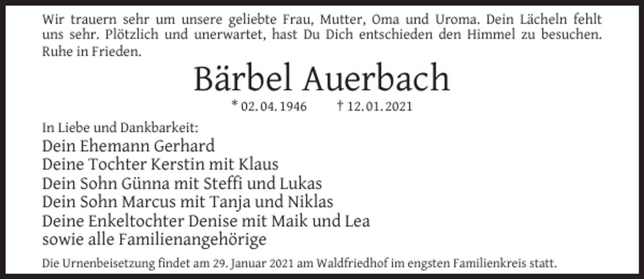 <p>Wir trauern sehr um unsere geliebte Frau, Mutter, Oma und Uroma. Dein Lächeln fehlt<br />uns sehr. Plötzlich und unerwartet, hast Du Dich entschieden den Himmel zu besuchen.<br />Ruhe in Frieden.</p><p>Bärbel Auerbach<br />* 02. 04. 1946</p><p>† 12. 01. 2021</p><p>In Liebe und Dankbarkeit:</p><p>Dein Ehemann Gerhard<br />Deine Tochter Kerstin mit Klaus<br />Dein Sohn Günna mit Stefﬁ und Lukas<br />Dein Sohn Marcus mit Tanja und Niklas<br />Deine Enkeltochter Denise mit Maik und Lea<br />sowie alle Familienangehörige<br />Die Urnenbeisetzung ﬁndet am 29. Januar 2021 am Waldfriedhof im engsten Familienkreis statt.</p>