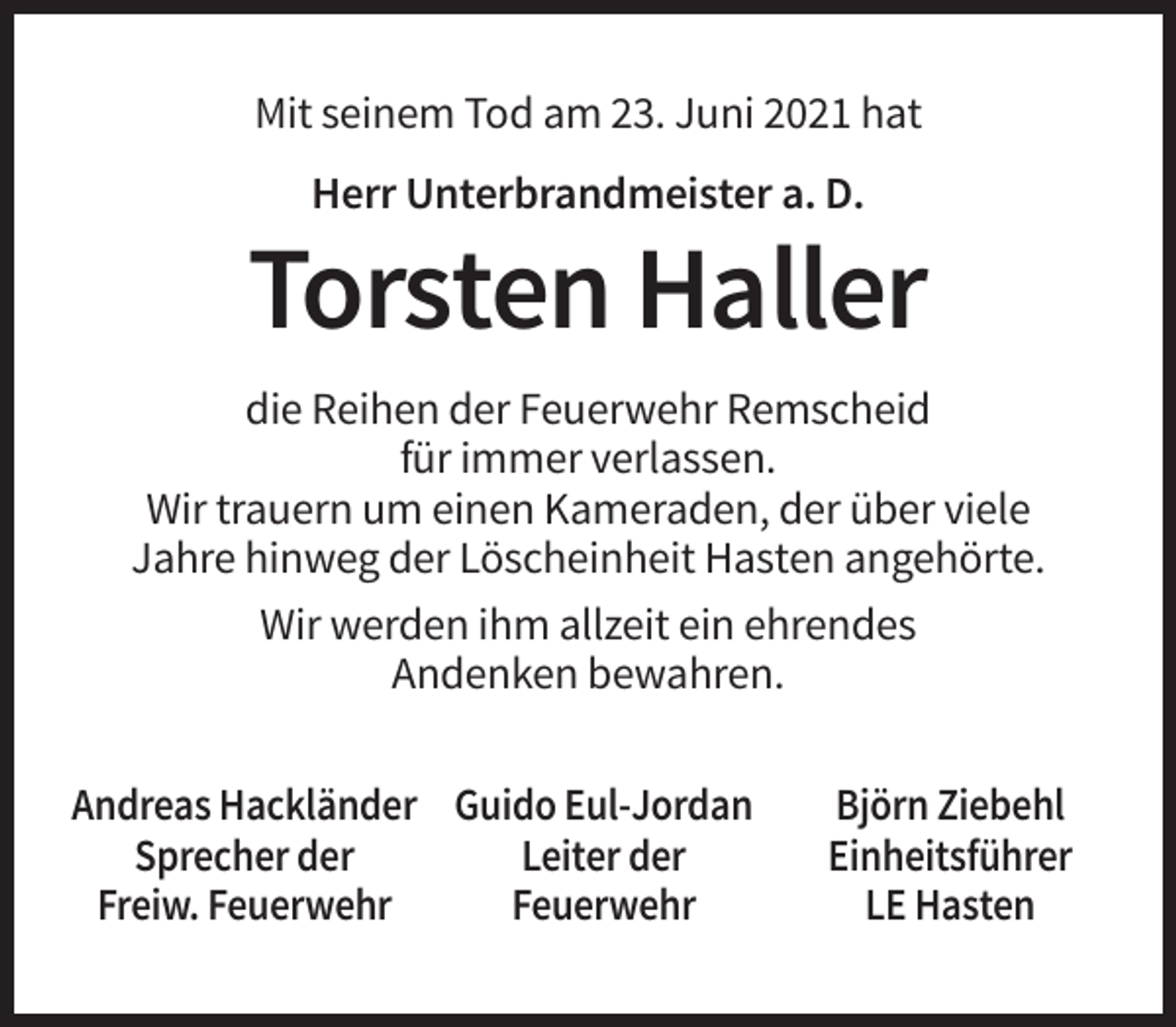 <p>Mit seinem Tod am 23. Juni 2021 hat<br />Herr Unterbrandmeister a. D.</p><p>Torsten Haller<br />die Reihen der Feuerwehr Remscheid<br />für immer verlassen.<br />Wir trauern um einen Kameraden, der über viele<br />Jahre hinweg der Löscheinheit Hasten angehörte.<br />Wir werden ihm allzeit ein ehrendes<br />Andenken bewahren.<br />Andreas Hackländer Guido Eul-Jordan<br />Sprecher der<br />Leiter der<br />Freiw. Feuerwehr<br />Feuerwehr</p><p>Björn Ziebehl<br />Einheitsführer<br />LE Hasten</p>