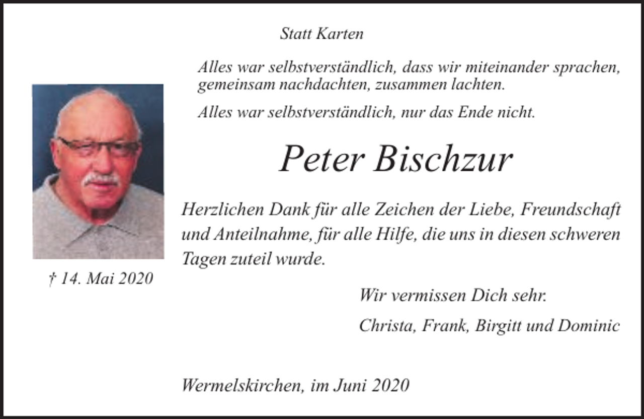 <p>Statt Karten<br />Alles war selbstverständlich, dass wir miteinander sprachen,<br />gemeinsam nachdachten, zusammen lachten.<br />Alles war selbstverständlich, nur das Ende nicht.</p><p>Peter Bischzur<br />† 14. Mai 2020</p><p>Herzlichen Dank für alle Zeichen der Liebe, Freundschaft<br />und Anteilnahme, für alle Hilfe, die uns in diesen schweren<br />Tagen zuteil wurde.<br />Wir vermissen Dich sehr.<br />Christa, Frank, Birgitt und Dominic</p><p>Wermelskirchen, im Juni 2020</p>