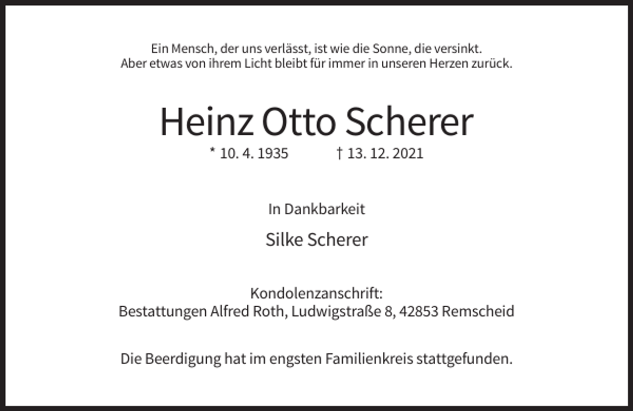 <p>Ein Mensch, der uns verlässt, ist wie die Sonne, die versinkt.<br />Aber etwas von ihrem Licht bleibt für immer in unseren Herzen zurück.</p><p>Heinz Otto Scherer<br />* 10. 4. 1935</p><p>† 13. 12. 2021</p><p>In Dankbarkeit</p><p>Silke Scherer<br />Kondolenzanschrift:<br />Bestattungen Alfred Roth, Ludwigstraße 8, 42853 Remscheid<br />Die Beerdigung hat im engsten Familienkreis stattgefunden.</p>