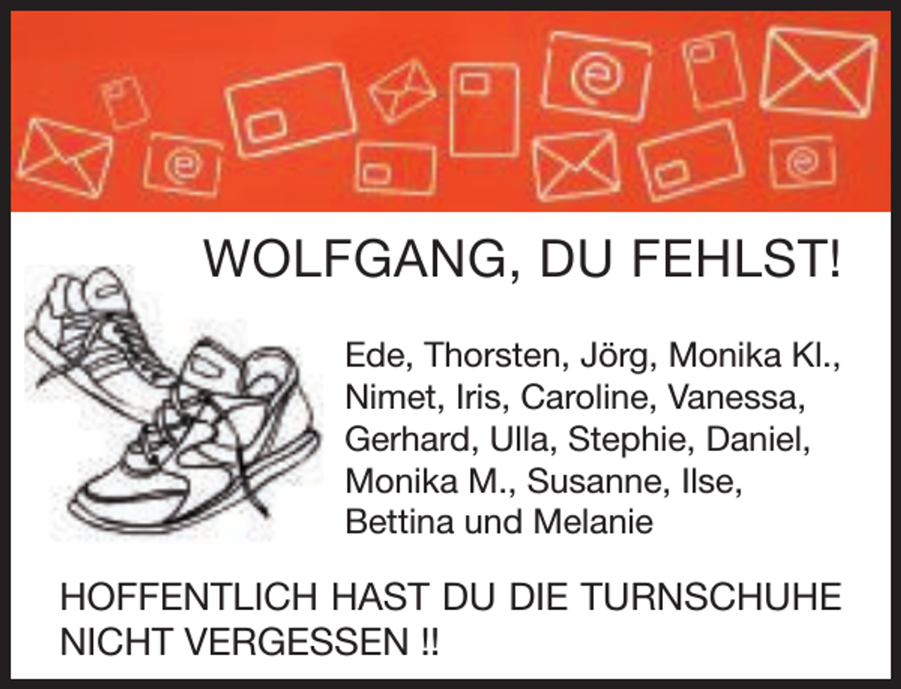 <p>WOLFGANG, DU FEHLST!<br />Ede, Thorsten, Jörg, Monika Kl.,<br />Nimet, Iris, Caroline, Vanessa,<br />Gerhard, Ulla, Stephie, Daniel,<br />Monika M., Susanne, Ilse,<br />Bettina und Melanie</p><p>HOFFENTLICH HAST DU DIE TURNSCHUHE<br />NICHT VERGESSEN !!</p>