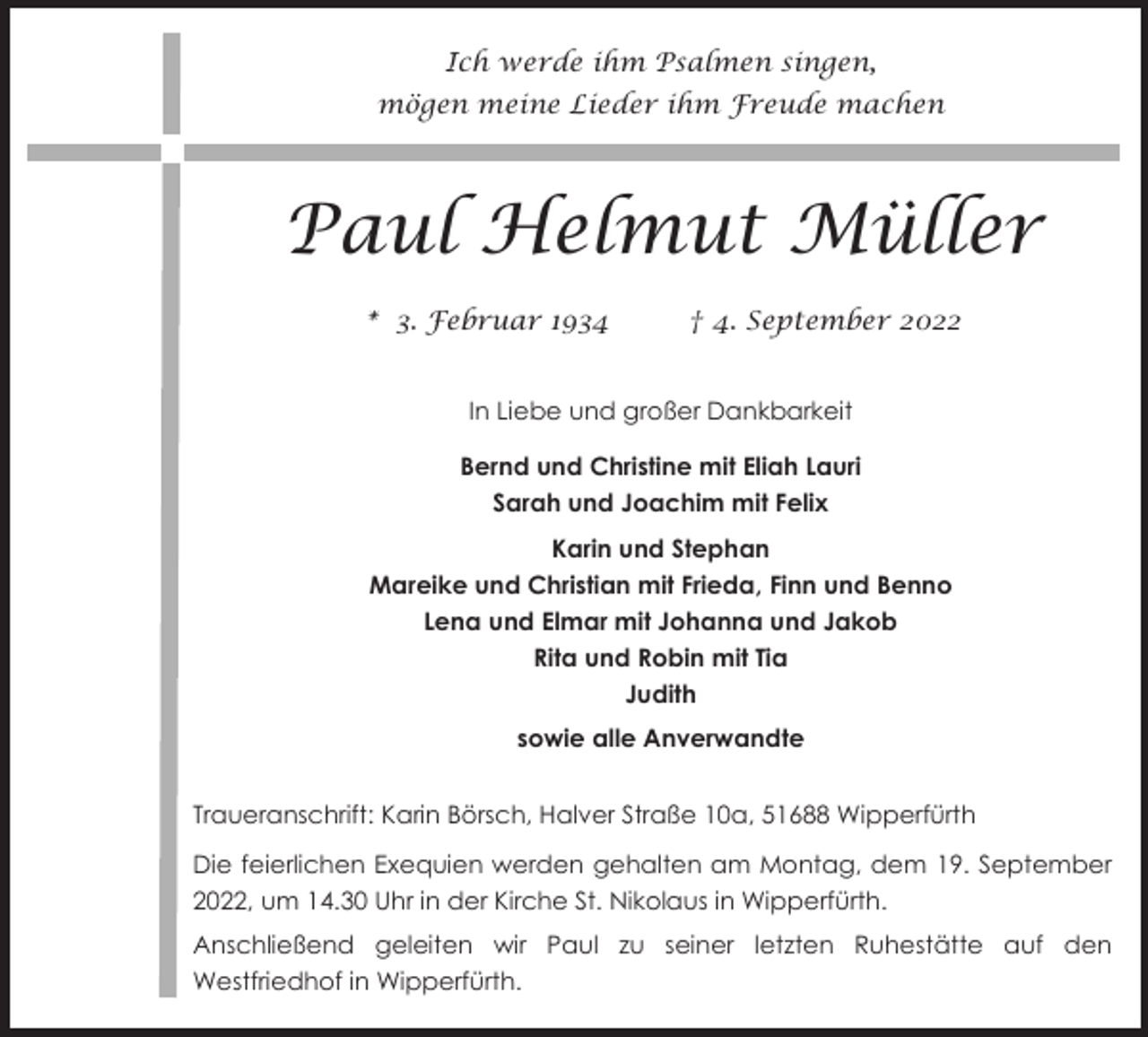 <p>Ich werde ihm Psalmen singen,<br />mögen meine Lieder ihm Freude machen</p><p>Paul Helmut Müller<br />* 3. Februar 1934</p><p>† 4. September 2022</p><p>In Liebe und großer Dankbarkeit<br />Bernd und Christine mit Eliah Lauri<br />Sarah und Joachim mit Felix<br />Karin und Stephan<br />Mareike und Christian mit Frieda, Finn und Benno<br />Lena und Elmar mit Johanna und Jakob<br />Rita und Robin mit Tia<br />Judith<br />sowie alle Anverwandte<br />Traueranschrift: Karin Börsch, Halver Straße 10a, 51688 Wipperfürth<br />Die feierlichen Exequien werden gehalten am Montag, dem 19. September<br />2022, um 14.30 Uhr in der Kirche St. Nikolaus in Wipperfürth.<br />Anschließend geleiten wir Paul zu seiner letzten Ruhestätte auf den<br />Westfriedhof in Wipperfürth.</p>