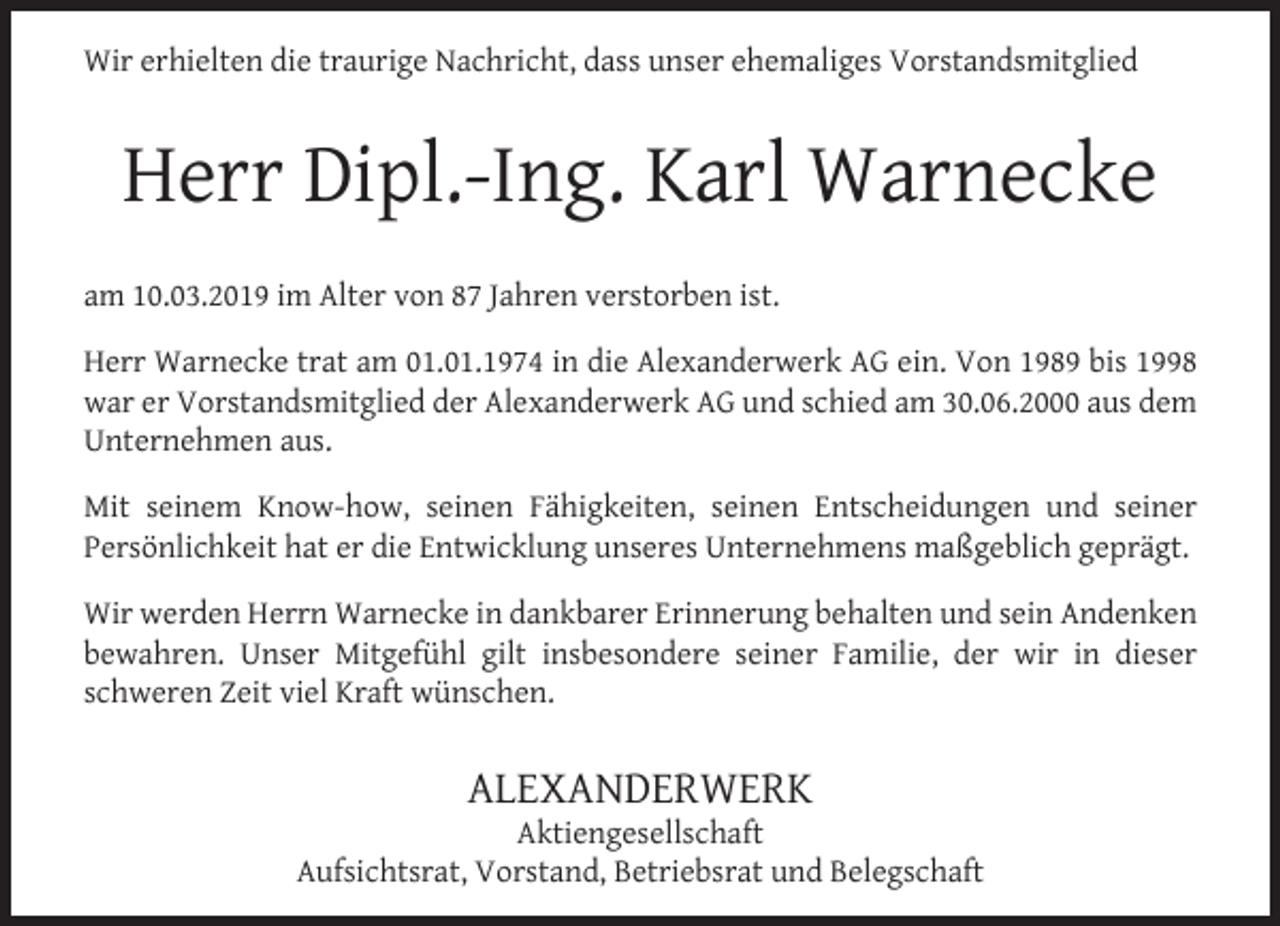 <p>Wir erhielten die traurige Nachricht, dass unser ehemaliges Vorstandsmitglied</p><p>Herr Dipl.-Ing. Karl Warnecke<br />am 10.03.2019 im Alter von 87 Jahren verstorben ist.<br />Herr Warnecke trat am 01.01.1974 in die Alexanderwerk AG ein. Von 1989 bis 1998<br />war er Vorstandsmitglied der Alexanderwerk AG und schied am 30.06.2000 aus dem<br />Unternehmen aus.<br />Mit seinem Know-how, seinen Fähigkeiten, seinen Entscheidungen und seiner<br />Persönlichkeit hat er die Entwicklung unseres Unternehmens maßgeblich geprägt.<br />Wir werden Herrn Warnecke in dankbarer Erinnerung behalten und sein Andenken<br />bewahren. Unser Mitgefühl gilt insbesondere seiner Familie, der wir in dieser<br />schweren Zeit viel Kraft wünschen.</p><p>ALEXANDERWERK</p><p>Aktiengesellschaft<br />Aufsichtsrat, Vorstand, Betriebsrat und Belegschaft</p>