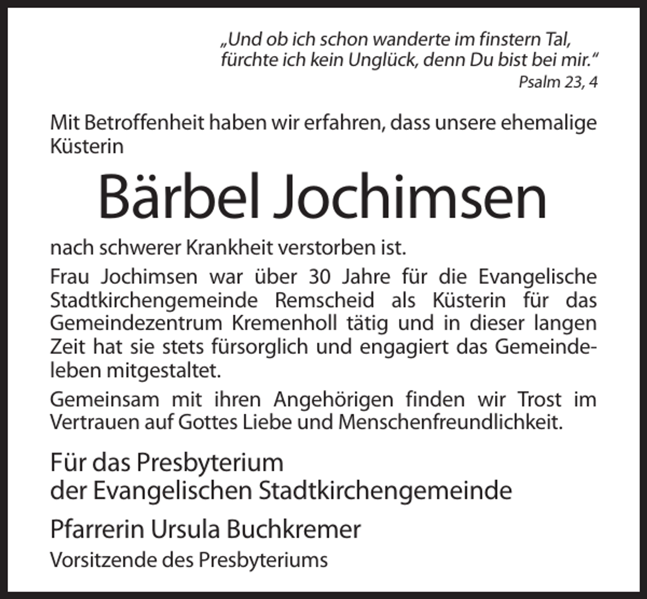 <p>„Und ob ich schon wanderte im finstern Tal,<br />fürchte ich kein Unglück, denn Du bist bei mir.“<br />Psalm 23, 4</p><p>Mit Betroffenheit haben wir erfahren, dass unsere ehemalige<br />Küsterin</p><p>Bärbel Jochimsen<br />nach schwerer Krankheit verstorben ist.<br />Frau Jochimsen war über 30 Jahre für die Evangelische<br />Stadtkirchengemeinde Remscheid als Küsterin für das<br />Gemeindezentrum Kremenholl tätig und in dieser langen<br />Zeit hat sie stets fürsorglich und engagiert das Gemeindeleben mitgestaltet.<br />Gemeinsam mit ihren Angehörigen finden wir Trost im<br />Vertrauen auf Gottes Liebe und Menschenfreundlichkeit.</p><p>Für das Presbyterium<br />der Evangelischen Stadtkirchengemeinde<br />Pfarrerin Ursula Buchkremer<br />Vorsitzende des Presbyteriums</p>