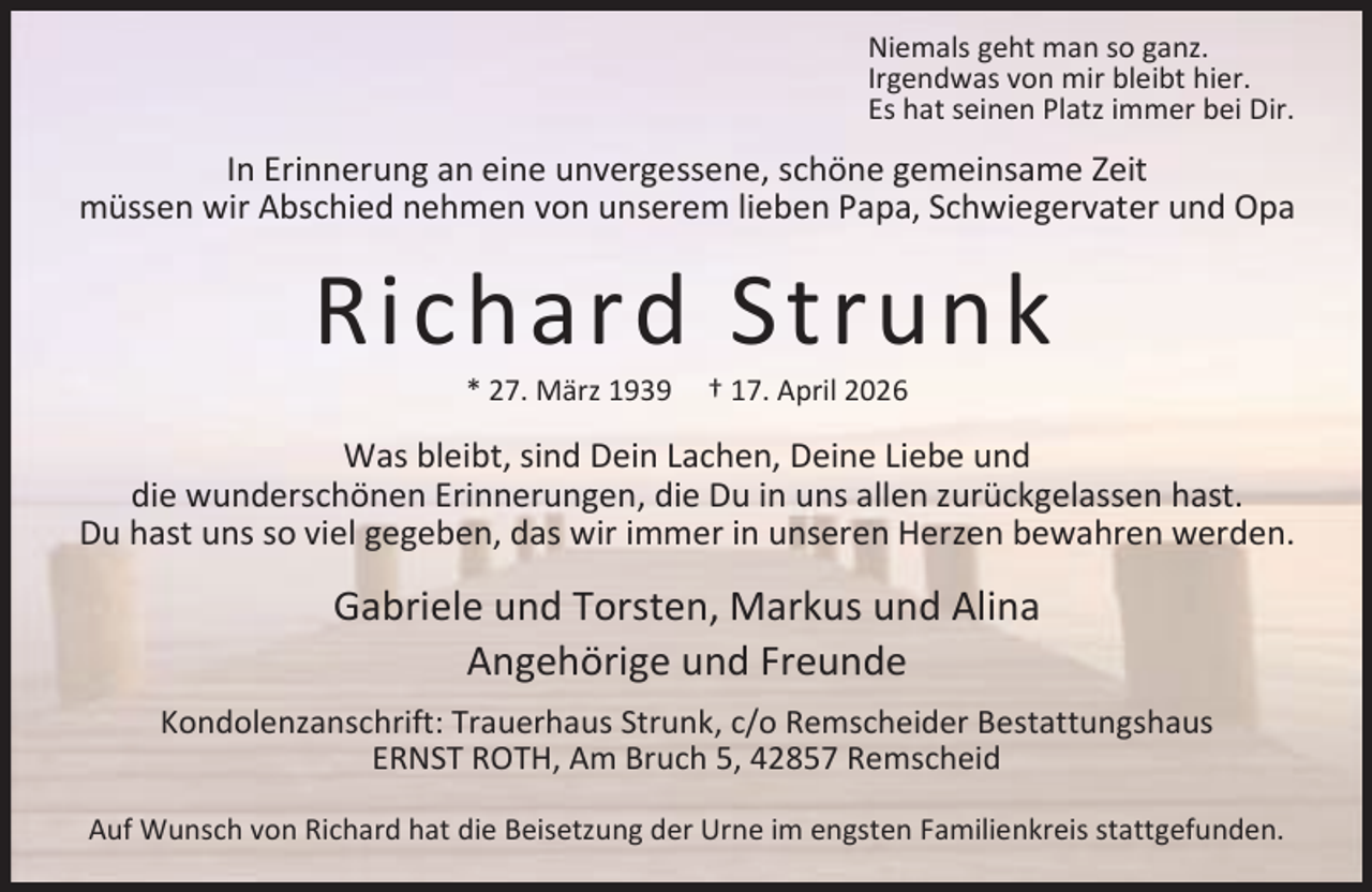 <p>Niemals geht man so ganz.<br />Irgendwas von mir bleibt hier.<br />Es hat seinen Platz immer bei Dir.</p><p>In Erinnerung an eine unvergessene, schöne gemeinsame Zeit<br />müssen wir Abschied nehmen von unserem lieben Papa, Schwiegervater und Opa</p><p>Richard Strunk<br />* 27. März 1939</p><p>† 17. April 2026</p><p>Was bleibt, sind Dein Lachen, Deine Liebe und<br />die wunderschönen Erinnerungen, die Du in uns allen zurückgelassen hast.<br />Du hast uns so viel gegeben, das wir immer in unseren Herzen bewahren werden.</p><p>Gabriele und Torsten, Markus und Alina<br />Angehörige und Freunde<br />Kondolenzanschrift: Trauerhaus Strunk, c/o Remscheider Bestattungshaus<br />ERNST ROTH, Am Bruch 5, 42857 Remscheid<br />Auf Wunsch von Richard hat die Beisetzung der Urne im engsten Familienkreis stattgefunden.</p>