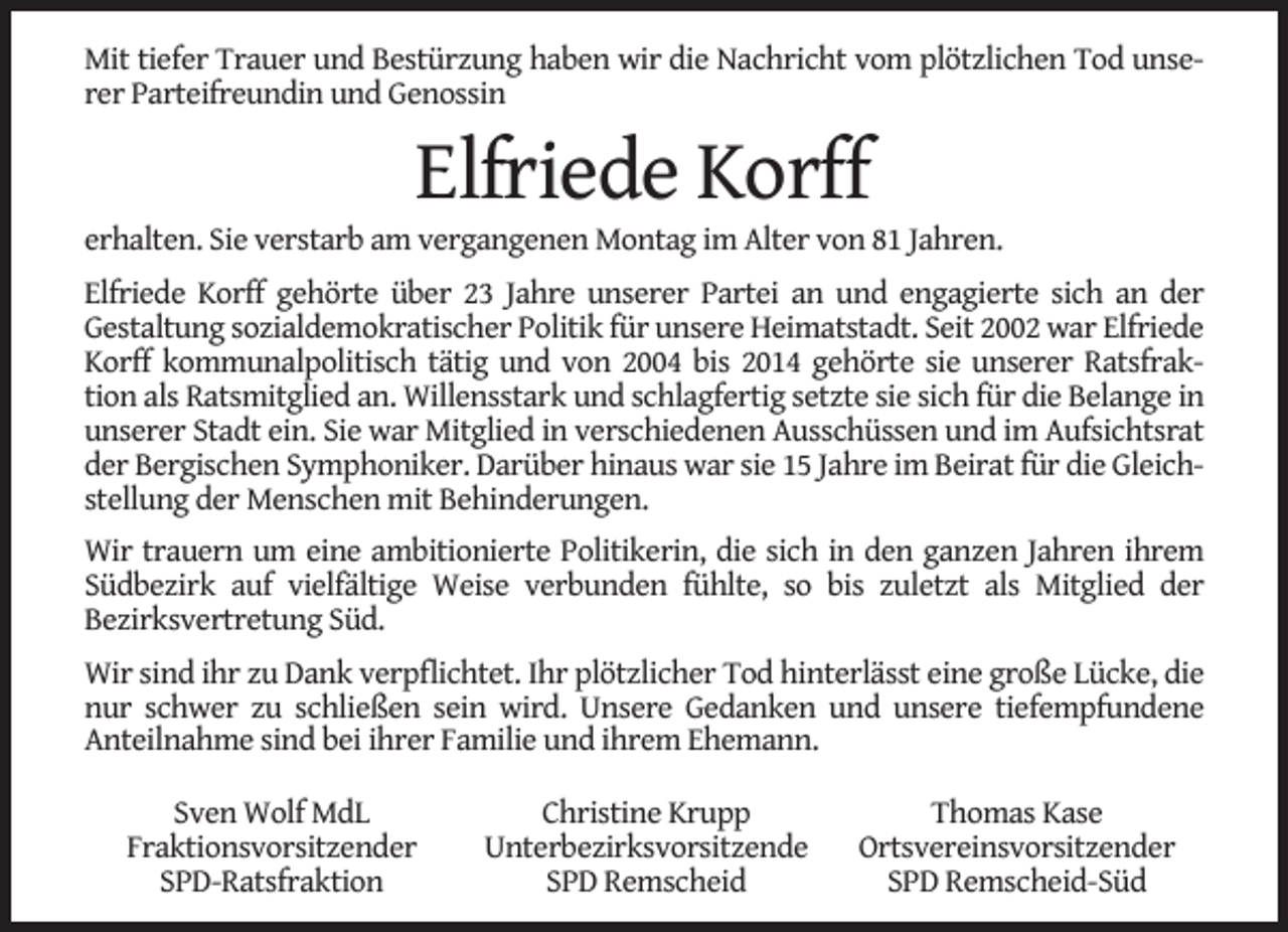 <p>Mit tiefer Trauer und Bestürzung haben wir die Nachricht vom plötzlichen Tod unserer Parteifreundin und Genossin</p><p>Elfriede Korff</p><p>erhalten. Sie verstarb am vergangenen Montag im Alter von 81 Jahren.<br />Elfriede Korff gehörte über 23 Jahre unserer Partei an und engagierte sich an der<br />Gestaltung sozialdemokratischer Politik für unsere Heimatstadt. Seit 2002 war Elfriede<br />Korff kommunalpolitisch tätig und von 2004 bis 2014 gehörte sie unserer Ratsfraktion als Ratsmitglied an. Willensstark und schlagfertig setzte sie sich für die Belange in<br />unserer Stadt ein. Sie war Mitglied in verschiedenen Ausschüssen und im Aufsichtsrat<br />der Bergischen Symphoniker. Darüber hinaus war sie 15 Jahre im Beirat für die Gleichstellung der Menschen mit Behinderungen.<br />Wir trauern um eine ambitionierte Politikerin, die sich in den ganzen Jahren ihrem<br />Südbezirk auf vielfältige Weise verbunden fühlte, so bis zuletzt als Mitglied der<br />Bezirksvertretung Süd.<br />Wir sind ihr zu Dank verpﬂichtet. Ihr plötzlicher Tod hinterlässt eine große Lücke, die<br />nur schwer zu schließen sein wird. Unsere Gedanken und unsere tiefempfundene<br />Anteilnahme sind bei ihrer Familie und ihrem Ehemann.<br />Sven Wolf MdL<br />Fraktionsvorsitzender<br />SPD-Ratsfraktion</p><p>Christine Krupp<br />Unterbezirksvorsitzende<br />SPD Remscheid</p><p>Thomas Kase<br />Ortsvereinsvorsitzender<br />SPD Remscheid-Süd</p>