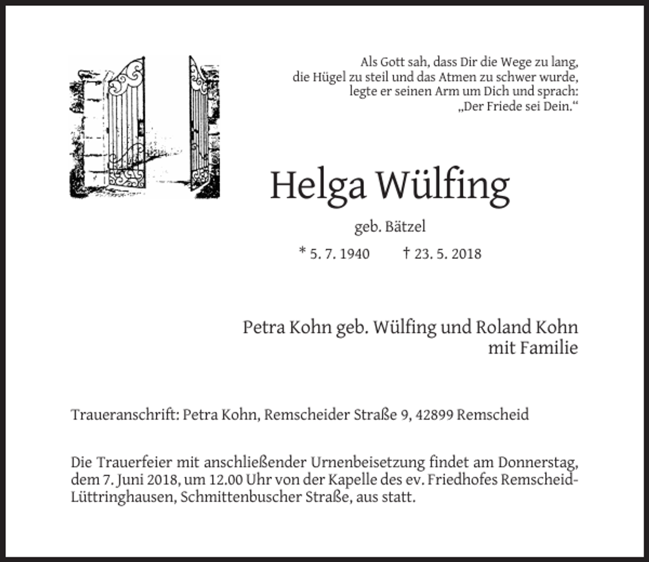 <p>Als Gott sah, dass Dir die Wege zu lang,<br />die Hügel zu steil und das Atmen zu schwer wurde,<br />legte er seinen Arm um Dich und sprach:<br />„Der Friede sei Dein.“</p><p>Helga Wülfing<br />geb. Bätzel<br />* 5. 7. 1940</p><p>† 23. 5. 2018</p><p>Petra Kohn geb. Wülfing und Roland Kohn<br />mit Familie</p><p>Traueranschrift: Petra Kohn, Remscheider Straße 9, 42899 Remscheid</p><p>Die Trauerfeier mit anschließender Urnenbeisetzung findet am Donnerstag,<br />dem 7. Juni 2018, um 12.00 Uhr von der Kapelle des ev. Friedhofes RemscheidLüttringhausen, Schmittenbuscher Straße, aus statt.</p>
