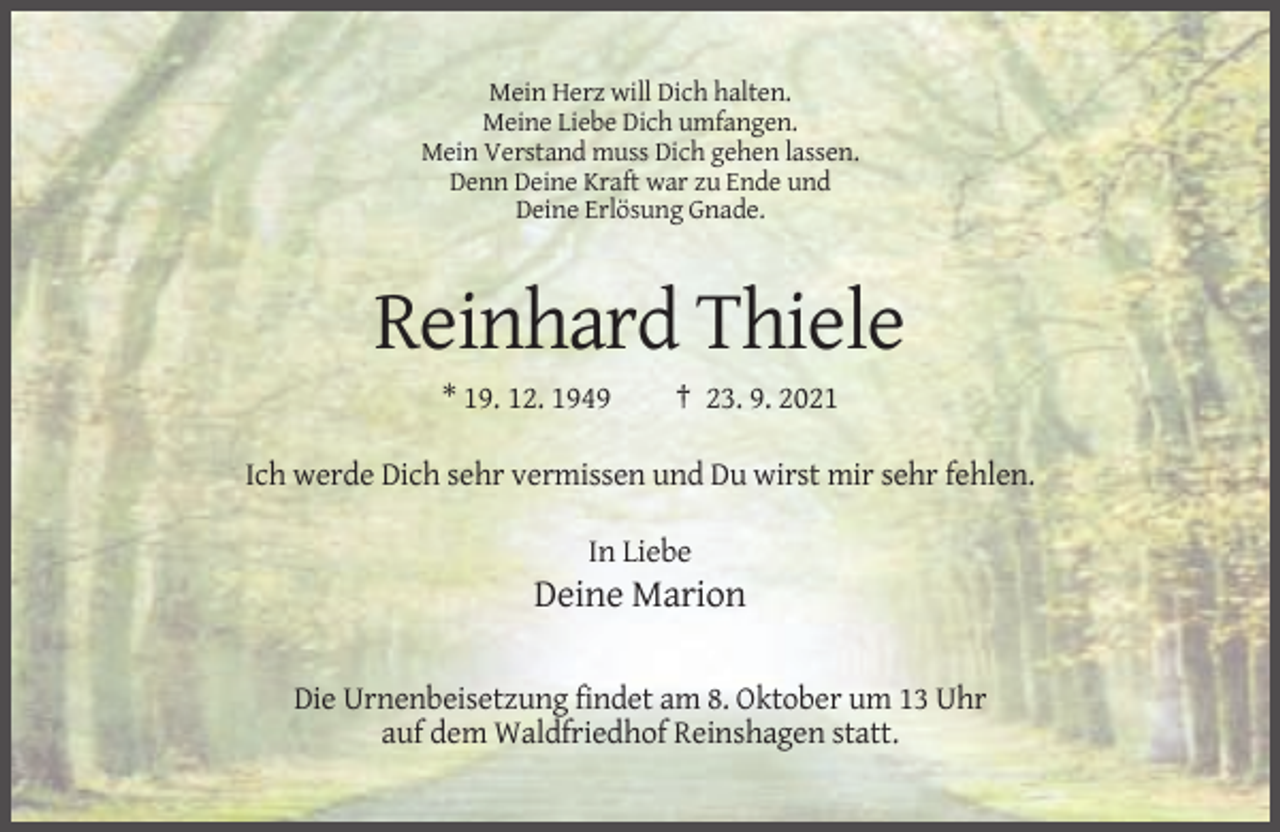 <p>Mein Herz will Dich halten.<br />Meine Liebe Dich umfangen.<br />Mein Verstand muss Dich gehen lassen.<br />Denn Deine Kraft war zu Ende und<br />Deine Erlösung Gnade.</p><p>Reinhard Thiele<br />* 19. 12. 1949</p><p>† 23. 9. 2021</p><p>Ich werde Dich sehr vermissen und Du wirst mir sehr fehlen.<br />In Liebe</p><p>Deine Marion<br />Die Urnenbeisetzung findet am 8. Oktober um 13 Uhr<br />auf dem Waldfriedhof Reinshagen statt.</p>