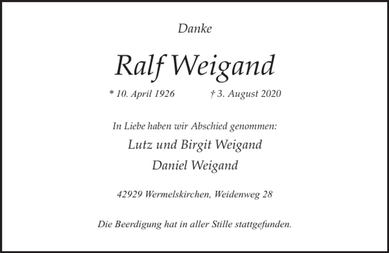 <p>Danke</p><p>Ralf Weigand<br />* 10. April 1926</p><p>† 3. August 2020</p><p>In Liebe haben wir Abschied genommen:</p><p>Lutz und Birgit Weigand<br />Daniel Weigand<br />42929 Wermelskirchen, Weidenweg 28<br />Die Beerdigung hat in aller Stille stattgefunden.</p>