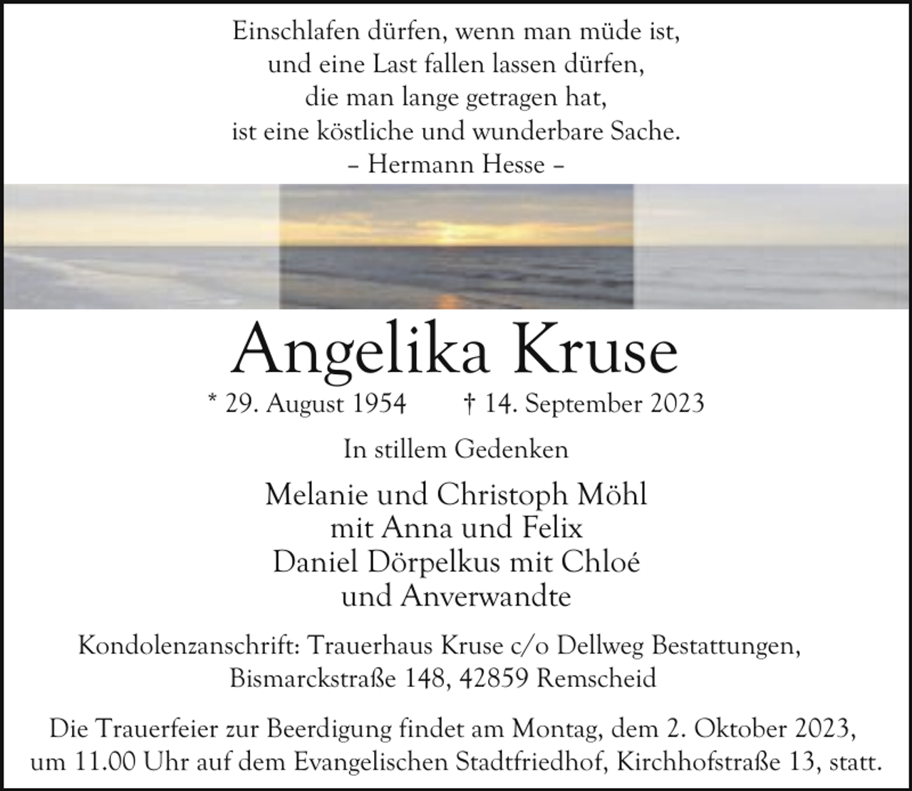 <p>Einschlafen dürfen, wenn man müde ist,<br />und eine Last fallen lassen dürfen,<br />die man lange getragen hat,<br />ist eine köstliche und wunderbare Sache.<br />– Hermann Hesse –</p><p>Angelika Kruse</p><p>* 29. August 1954</p><p>† 14. September 2023</p><p>In stillem Gedenken</p><p>Melanie und Christoph Möhl<br />mit Anna und Felix<br />Daniel Dörpelkus mit Chloé<br />und Anverwandte<br />Kondolenzanschrift: Trauerhaus Kruse c/o Dellweg Bestattungen,<br />Bismarckstraße 148, 42859 Remscheid<br />Die Trauerfeier zur Beerdigung findet am Montag, dem 2. Oktober 2023,<br />um 11.00 Uhr auf dem Evangelischen Stadtfriedhof, Kirchhofstraße 13, statt.</p>