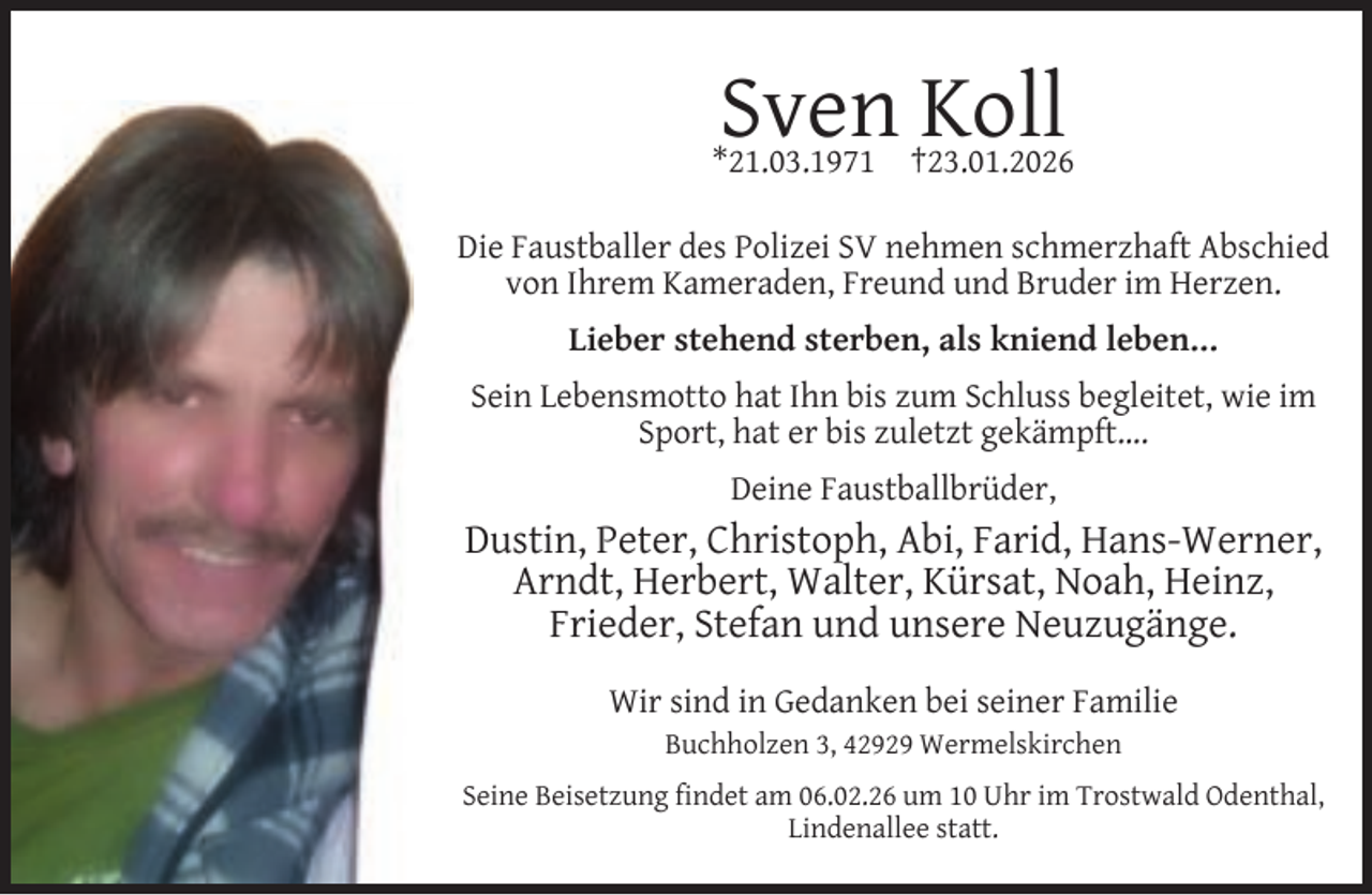 <p>Sven Koll</p><p>*21.03.1971</p><p>†23.01.2026</p><p>Die Faustballer des Polizei SV nehmen schmerzhaft Abschied<br />von Ihrem Kameraden, Freund und Bruder im Herzen.<br />Lieber stehend sterben, als kniend leben…<br />Sein Lebensmotto hat Ihn bis zum Schluss begleitet, wie im<br />Sport, hat er bis zuletzt gekämpft….<br />Deine Faustballbrüder,</p><p>Dustin, Peter, Christoph, Abi, Farid, Hans-Werner,<br />Arndt, Herbert, Walter, Kürsat, Noah, Heinz,<br />Frieder, Stefan und unsere Neuzugänge.<br />Wir sind in Gedanken bei seiner Familie<br />Buchholzen 3, 42929 Wermelskirchen<br />Seine Beisetzung ﬁndet am 06.02.26 um 10 Uhr im Trostwald Odenthal,<br />Lindenallee statt.</p>