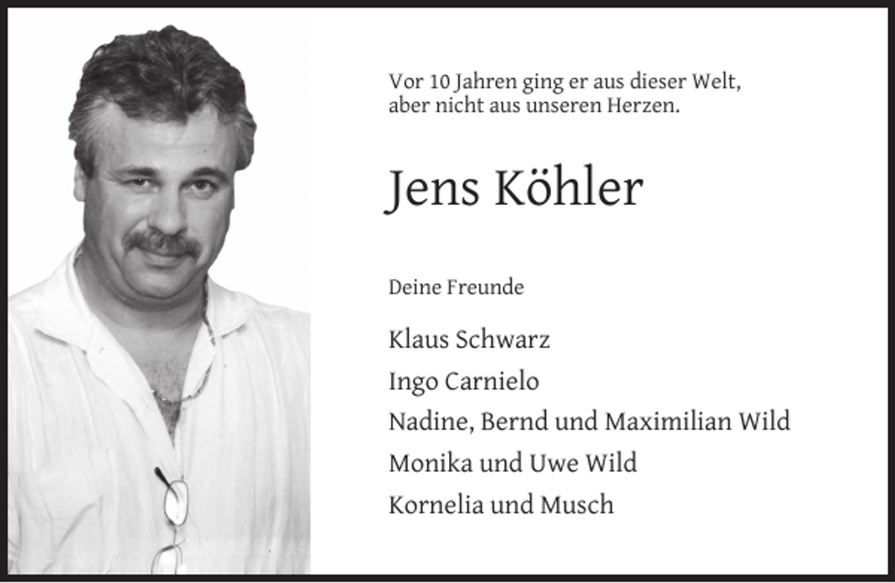<p>Vor 10 Jahren ging er aus dieser Welt,<br />aber nicht aus unseren Herzen.</p><p>Jens Köhler<br />Deine Freunde</p><p>Klaus Schwarz<br />Ingo Carnielo<br />Nadine, Bernd und Maximilian Wild<br />Monika und Uwe Wild<br />Kornelia und Musch</p>