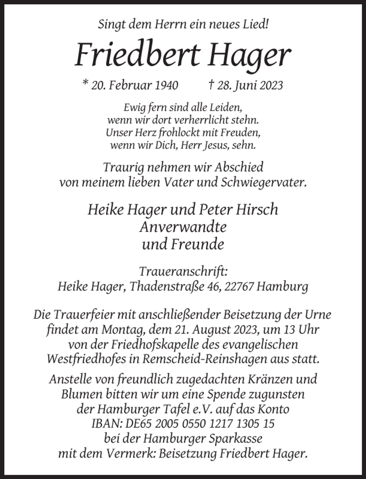 <p>Singt dem Herrn ein neues Lied!</p><p>Friedbert Hager<br />* 20. Februar 1940</p><p>† 28. Juni 2023</p><p>Ewig fern sind alle Leiden,<br />wenn wir dort verherrlicht stehn.<br />Unser Herz frohlockt mit Freuden,<br />wenn wir Dich, Herr Jesus, sehn.</p><p>Traurig nehmen wir Abschied<br />von meinem lieben Vater und Schwiegervater.</p><p>Heike Hager und Peter Hirsch<br />Anverwandte<br />und Freunde<br />Traueranschrift:<br />Heike Hager, Thadenstraße 46, 22767 Hamburg<br />Die Trauerfeier mit anschließender Beisetzung der Urne<br />findet am Montag, dem 21. August 2023, um 13 Uhr<br />von der Friedhofskapelle des evangelischen<br />Westfriedhofes in Remscheid-Reinshagen aus statt.<br />Anstelle von freundlich zugedachten Kränzen und<br />Blumen bitten wir um eine Spende zugunsten<br />der Hamburger Tafel e.V. auf das Konto<br />IBAN: DE65 2050 1217 1305 15<br />bei der Hamburger Sparkasse<br />mit dem Vermerk: Beisetzung Friedbert Hager.</p>