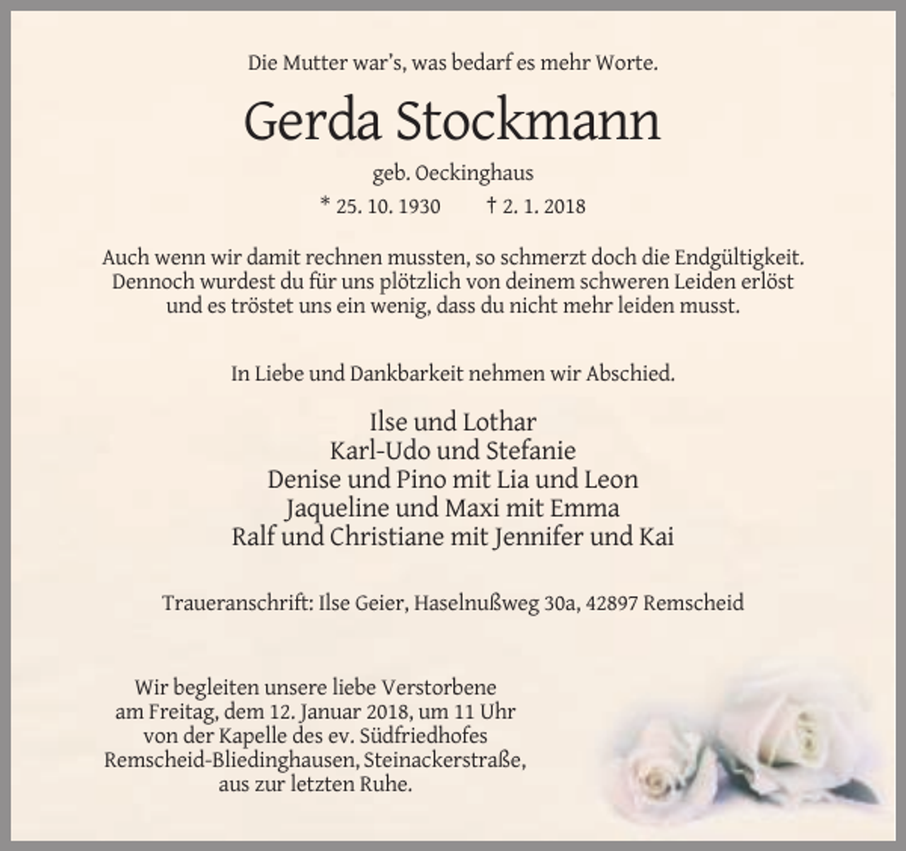 <p>Die Mutter war’s, was bedarf es mehr Worte.</p><p>Gerda Stockmann<br />geb. Oeckinghaus<br />* 25. 10. 1930<br />† 2. 1. 2018<br />Auch wenn wir damit rechnen mussten, so schmerzt doch die Endgültigkeit.<br />Dennoch wurdest du für uns plötzlich von deinem schweren Leiden erlöst<br />und es tröstet uns ein wenig, dass du nicht mehr leiden musst.</p><p>In Liebe und Dankbarkeit nehmen wir Abschied.</p><p>Ilse und Lothar<br />Karl-Udo und Stefanie<br />Denise und Pino mit Lia und Leon<br />Jaqueline und Maxi mit Emma<br />Ralf und Christiane mit Jennifer und Kai<br />Traueranschrift: Ilse Geier, Haselnußweg 30a, 42897 Remscheid</p><p>Wir begleiten unsere liebe Verstorbene<br />am Freitag, dem 12. Januar 2018, um 11 Uhr<br />von der Kapelle des ev. Südfriedhofes<br />Remscheid-Bliedinghausen, Steinackerstraße,<br />aus zur letzten Ruhe.</p>
