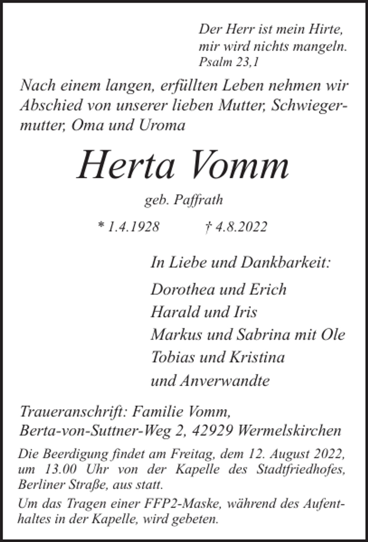 <p>Der Herr ist mein Hirte,<br />mir wird nichts mangeln.<br />Psalm 23,1</p><p>Nach einem langen, erfüllten Leben nehmen wir<br />Abschied von unserer lieben Mutter, Schwiegermutter, Oma und Uroma</p><p>Herta Vomm<br />geb. Paffrath</p><p>* 1.4.1928</p><p>† 4.8.2022</p><p>In Liebe und Dankbarkeit:<br />Dorothea und Erich<br />Harald und Iris<br />Markus und Sabrina mit Ole<br />Tobias und Kristina<br />und Anverwandte<br />Traueranschrift: Familie Vomm,<br />Berta-von-Suttner-Weg 2, 42929 Wermelskirchen<br />Die Beerdigung findet am Freitag, dem 12. August 2022,<br />um 13.00 Uhr von der Kapelle des Stadtfriedhofes,<br />Berliner Straße, aus statt.<br />Um das Tragen einer FFP2-Maske, während des Aufenthaltes in der Kapelle, wird gebeten.</p>