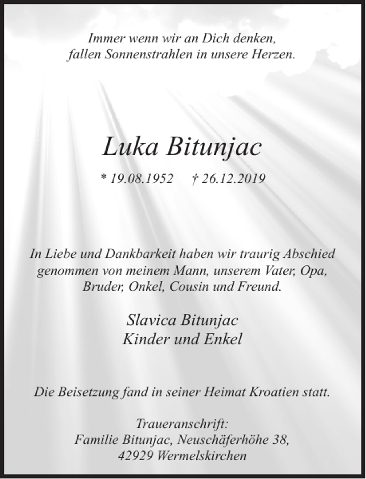 <p>Immer wenn wir an Dich denken,<br />fallen Sonnenstrahlen in unsere Herzen.</p><p>Luka Bitunjac<br />* 19.08.1952</p><p>† 26.12.2019</p><p>In Liebe und Dankbarkeit haben wir traurig Abschied<br />genommen von meinem Mann, unserem Vater, Opa,<br />Bruder, Onkel, Cousin und Freund.</p><p>Slavica Bitunjac<br />Kinder und Enkel<br />Die Beisetzung fand in seiner Heimat Kroatien statt.<br />Traueranschrift:<br />Familie Bitunjac, Neuschäferhöhe 38,<br />42929 Wermelskirchen</p>