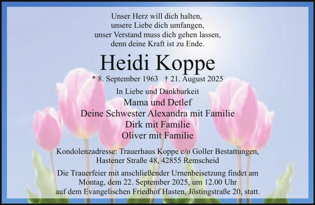 <p>Unser Herz will dich halten,<br />unsere Liebe dich umfangen,<br />unser Verstand muss dich gehen lassen,<br />denn deine Kraft ist zu Ende.</p><p>Heidi Koppe</p><p>* 8. September 1963 † 21. August 2025<br />In Liebe und Dankbarkeit</p><p>Mama und Detlef<br />Deine Schwester Alexandra mit Familie<br />Dirk mit Familie<br />Oliver mit Familie<br />Kondolenzadresse: Trauerhaus Koppe c/o Goller Bestattungen,<br />Hastener Straße 48, 42855 Remscheid<br />Die Trauerfeier mit anschließender Urnenbeisetzung findet am<br />Montag, dem 22. September 2025, um 12.00 Uhr<br />auf dem Evangelischen Friedhof Hasten, Jöstingstraße 20, statt.</p>