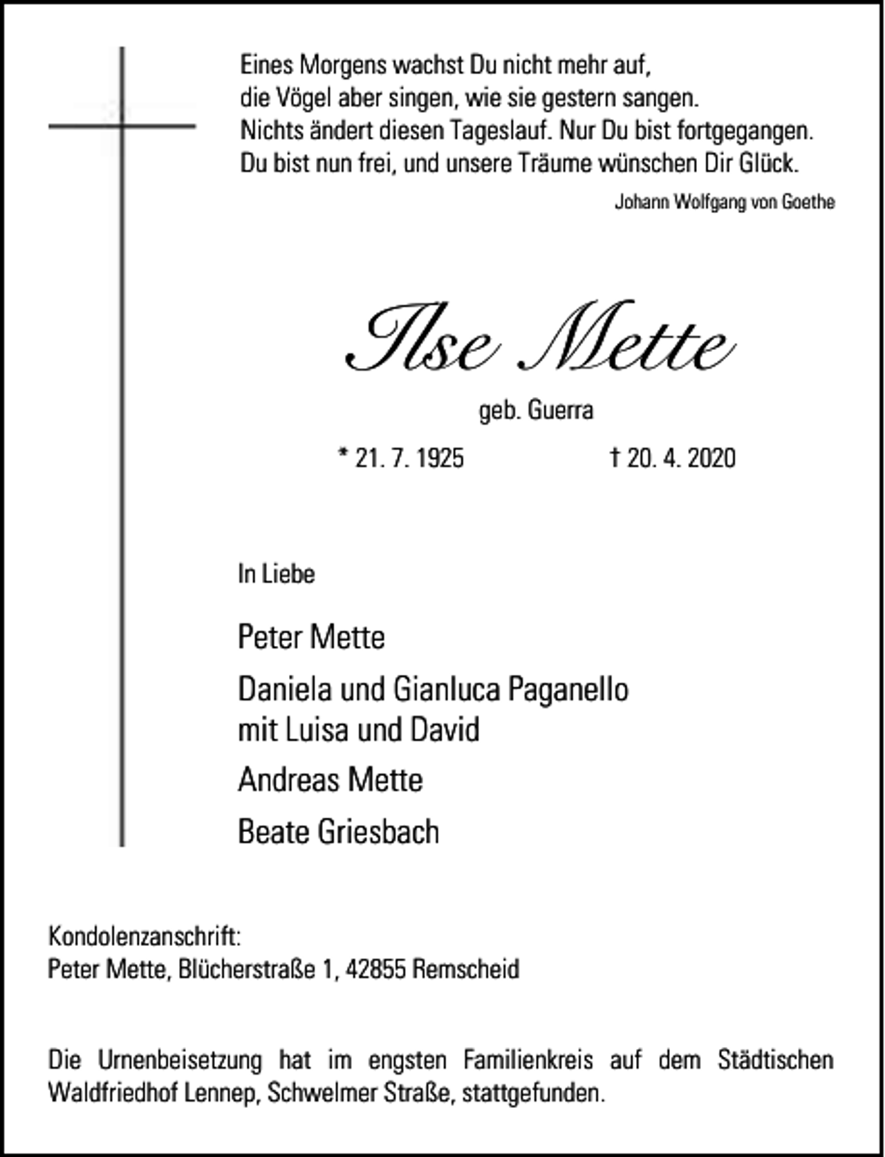 <p>Eines Morgens wachst Du nicht mehr auf,<br />die Vögel aber singen, wie sie gestern sangen.<br />Nichts ändert diesen Tageslauf. Nur Du bist fortgegangen.<br />Du bist nun frei, und unsere Träume wünschen Dir Glück.<br />Johann Wolfgang von Goethe</p><p>Ilse Mette<br />geb. Guerra</p><p>* 21. 7. 1925</p><p>† 20. 4. 2020</p><p>In Liebe</p><p>Peter Mette<br />Daniela und Gianluca Paganello<br />mit Luisa und David<br />Andreas Mette<br />Beate Griesbach<br />Kondolenzanschrift:<br />Peter Mette, Blücherstraße 1, 42855 Remscheid<br />Die Urnenbeisetzung hat im engsten Familienkreis auf dem Städtischen<br />Waldfriedhof Lennep, Schwelmer Straße, stattgefunden.</p>