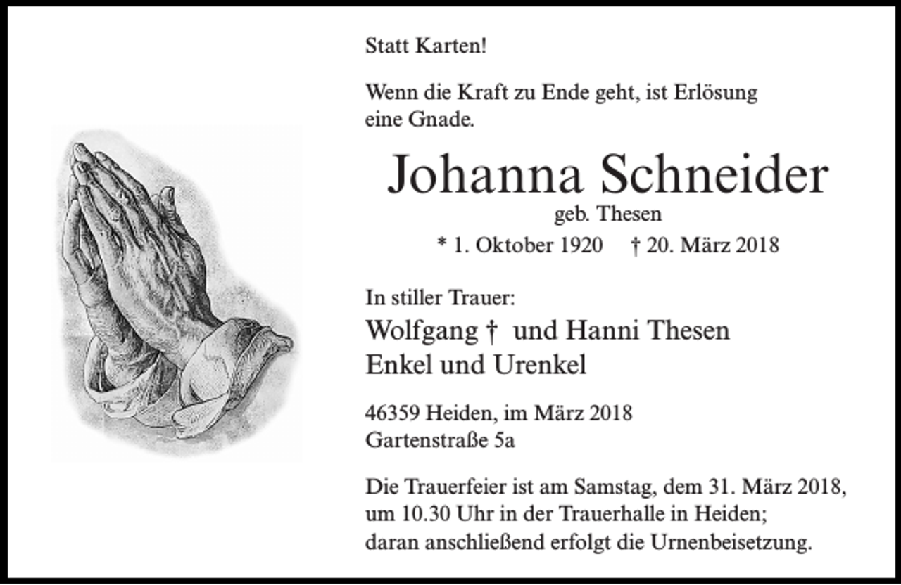 <p>Statt Karten!<br />Wenn die Kraft zu Ende geht, ist Erlösung<br />eine Gnade.</p><p>Johanna Schneider<br />geb. Thesen<br />* 1. Oktober 1920 † 20. März 2018</p><p>In stiller Trauer:</p><p>Wolfgang † und Hanni Thesen<br />Enkel und Urenkel<br />46359 Heiden, im März 2018<br />Gartenstraße 5a<br />Die Trauerfeier ist am Samstag, dem 31. März 2018,<br />um 10.30 Uhr in der Trauerhalle in Heiden;<br />daran anschließend erfolgt die Urnenbeisetzung.</p>