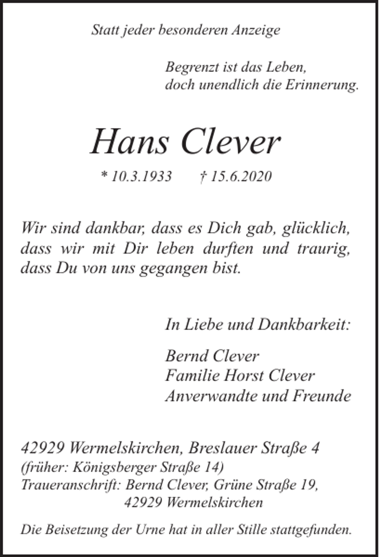 <p>Statt jeder besonderen Anzeige<br />Begrenzt ist das Leben,<br />doch unendlich die Erinnerung.</p><p>Hans Clever<br />* 10.3.1933</p><p>† 15.6.2020</p><p>Wir sind dankbar, dass es Dich gab, glücklich,<br />dass wir mit Dir leben durften und traurig,<br />dass Du von uns gegangen bist.<br />In Liebe und Dankbarkeit:<br />Bernd Clever<br />Familie Horst Clever<br />Anverwandte und Freunde<br />42929 Wermelskirchen, Breslauer Straße 4<br />(früher: Königsberger Straße 14)<br />Traueranschrift: Bernd Clever, Grüne Straße 19,<br />42929 Wermelskirchen</p><p>Die Beisetzung der Urne hat in aller Stille stattgefunden.</p>