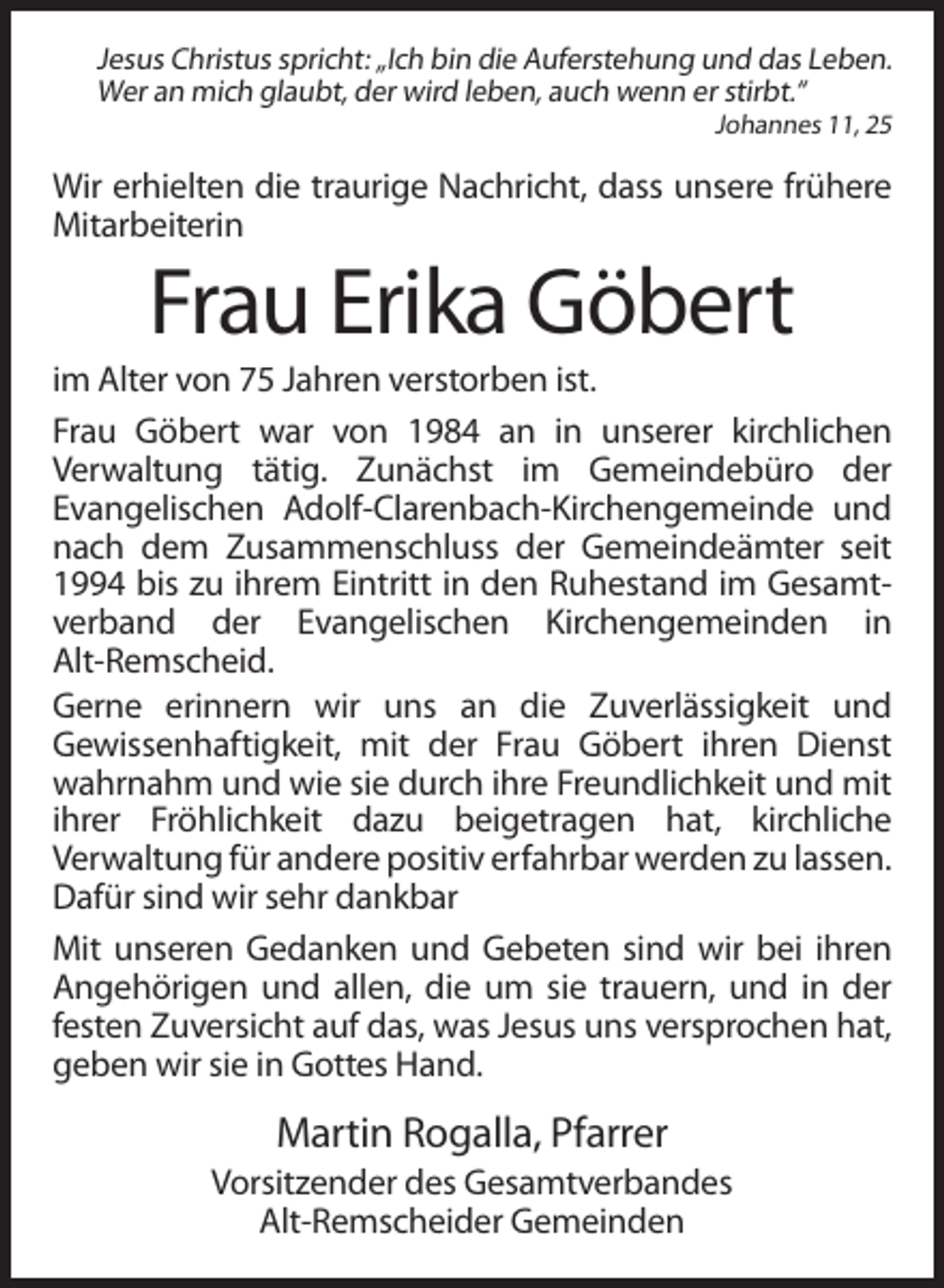 <p>Jesus Christus spricht: „Ich bin die Auferstehung und das Leben.<br />Wer an mich glaubt, der wird leben, auch wenn er stirbt.“<br />Johannes 11, 25</p><p>Wir erhielten die traurige Nachricht, dass unsere frühere<br />Mitarbeiterin</p><p>Frau Erika Göbert<br />im Alter von 75 Jahren verstorben ist.<br />Frau Göbert war von 1984 an in unserer kirchlichen<br />Verwaltung tätig. Zunächst im Gemeindebüro der<br />Evangelischen Adolf-Clarenbach-Kirchengemeinde und<br />nach dem Zusammenschluss der Gemeindeämter seit<br />1994 bis zu ihrem Eintritt in den Ruhestand im Gesamtverband der Evangelischen Kirchengemeinden in<br />Alt-Remscheid.<br />Gerne erinnern wir uns an die Zuverlässigkeit und<br />Gewissenhaftigkeit, mit der Frau Göbert ihren Dienst<br />wahrnahm und wie sie durch ihre Freundlichkeit und mit<br />ihrer Fröhlichkeit dazu beigetragen hat, kirchliche<br />Verwaltung für andere positiv erfahrbar werden zu lassen.<br />Dafür sind wir sehr dankbar<br />Mit unseren Gedanken und Gebeten sind wir bei ihren<br />Angehörigen und allen, die um sie trauern, und in der<br />festen Zuversicht auf das, was Jesus uns versprochen hat,<br />geben wir sie in Gottes Hand.</p><p>Martin Rogalla, Pfarrer<br />Vorsitzender des Gesamtverbandes<br />Alt-Remscheider Gemeinden</p>