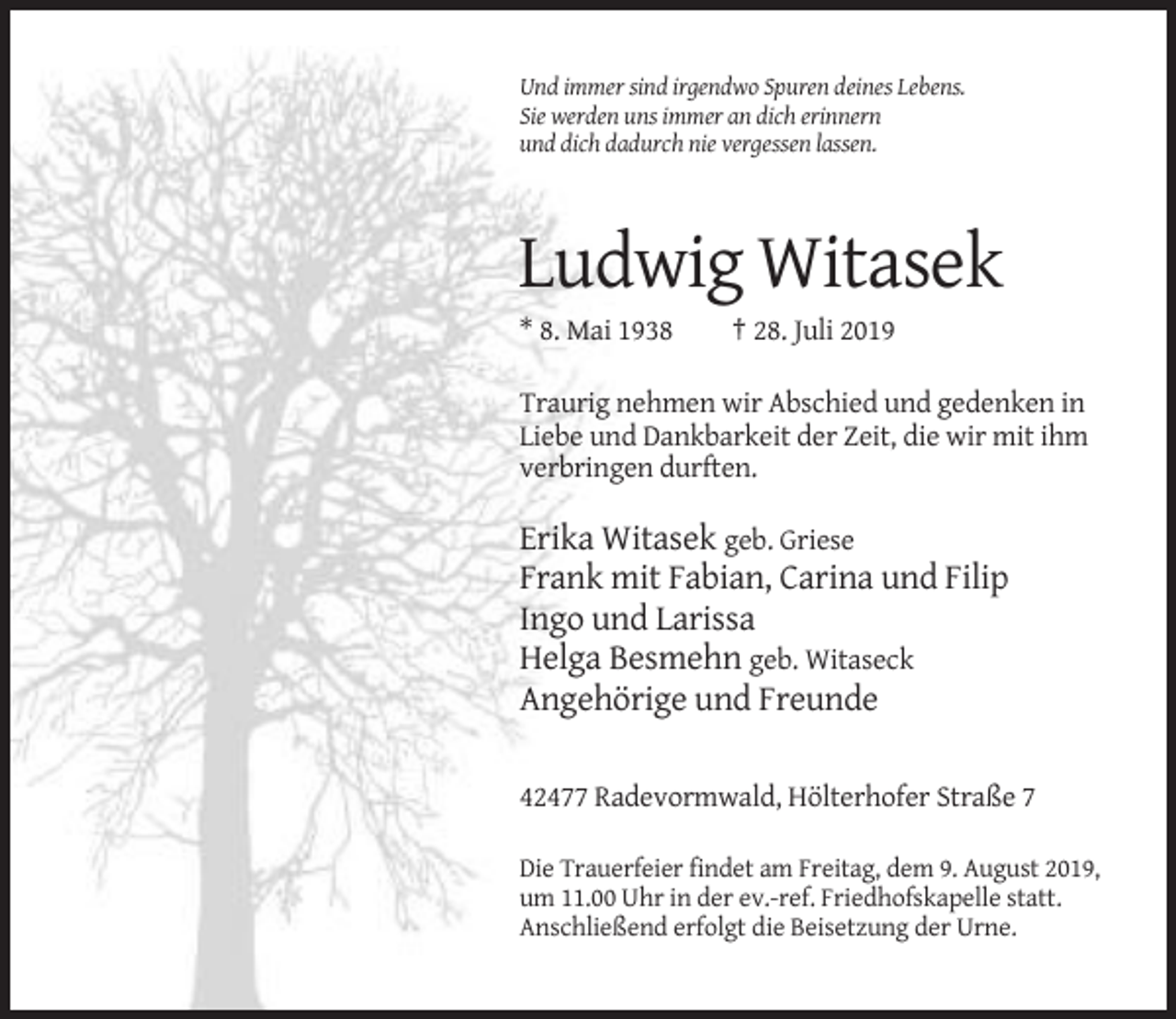 <p>Und immer sind irgendwo Spuren deines Lebens.<br />Sie werden uns immer an dich erinnern<br />und dich dadurch nie vergessen lassen.</p><p>Ludwig Witasek<br />* 8. Mai 1938</p><p>† 28. Juli 2019</p><p>Traurig nehmen wir Abschied und gedenken in<br />Liebe und Dankbarkeit der Zeit, die wir mit ihm<br />verbringen durften.</p><p>Erika Witasek geb. Griese<br />Frank mit Fabian, Carina und Filip<br />Ingo und Larissa<br />Helga Besmehn geb. Witaseck<br />Angehörige und Freunde<br />42477 Radevormwald, Hölterhofer Straße 7<br />Die Trauerfeier findet am Freitag, dem 9. August 2019,<br />um 11.00 Uhr in der ev.-ref. Friedhofskapelle statt.<br />Anschließend erfolgt die Beisetzung der Urne.</p>