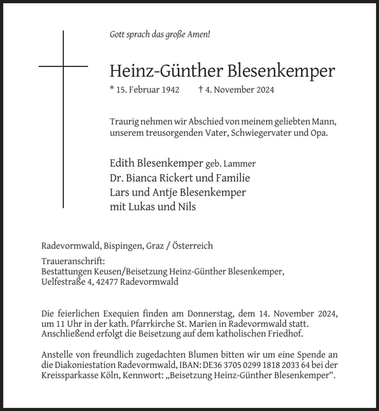 <p>Gott sprach das große Amen!</p><p>Heinz-Günther Blesenkemper<br />* 15. Februar 1942</p><p>† 4. November 2024</p><p>Traurig nehmen wir Abschied von meinem geliebten Mann,<br />unserem treusorgenden Vater, Schwiegervater und Opa.</p><p>Edith Blesenkemper geb. Lammer<br />Dr. Bianca Rickert und Familie<br />Lars und Antje Blesenkemper<br />mit Lukas und Nils</p><p>Radevormwald, Bispingen, Graz / Österreich<br />Traueranschrift:<br />Bestattungen Keusen/Beisetzung Heinz-Günther Blesenkemper,<br />Uelfestraße 4, 42477 Radevormwald</p><p>Die feierlichen Exequien finden am Donnerstag, dem 14. November 2024,<br />um 11 Uhr in der kath. Pfarrkirche St. Marien in Radevormwald statt.<br />Anschließend erfolgt die Beisetzung auf dem katholischen Friedhof.<br />Anstelle von freundlich zugedachten Blumen bitten wir um eine Spende an<br />die Diakoniestation Radevormwald, IBAN: DE36 3705 0299 1818 2033 64 bei der<br />Kreissparkasse Köln, Kennwort: „Beisetzung Heinz-Günther Blesenkemper“.</p>