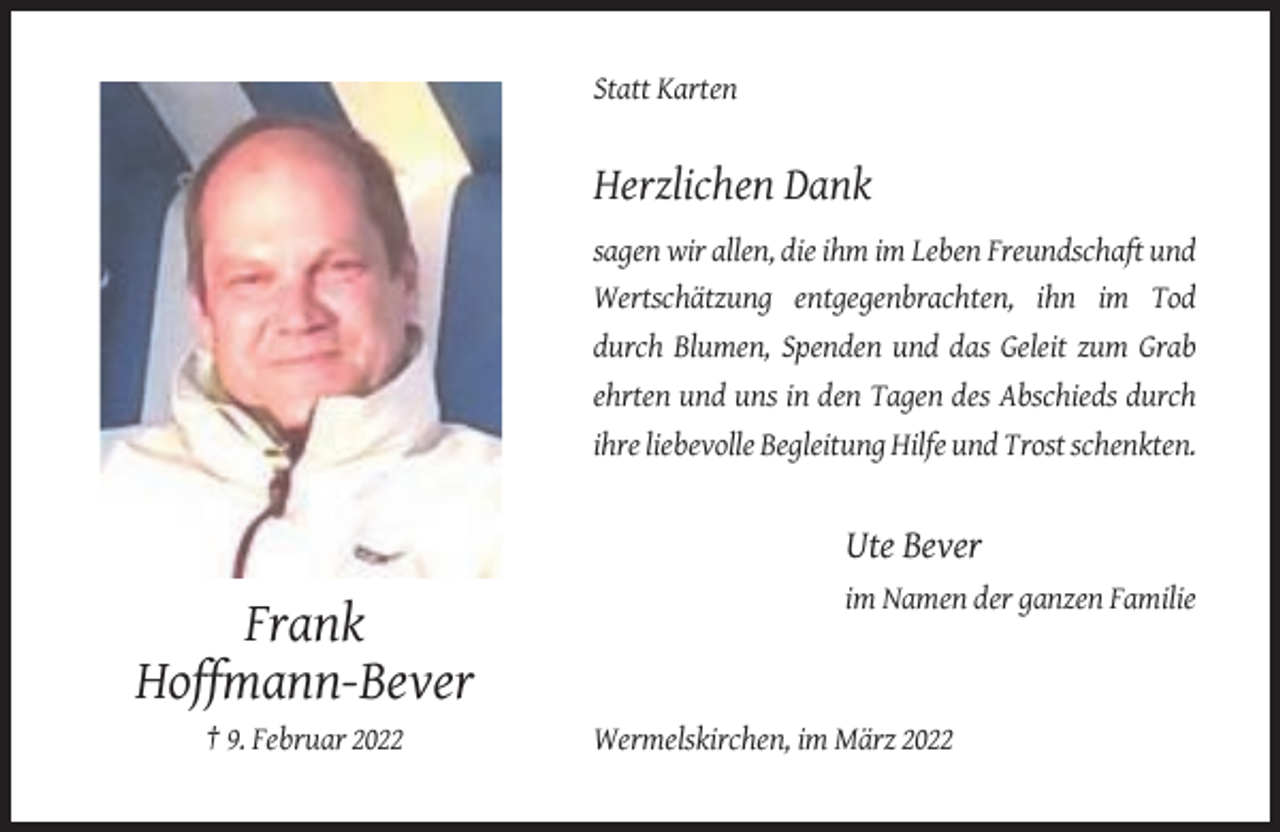 <p>Statt Karten</p><p>Herzlichen Dank<br />sagen wir allen, die ihm im Leben Freundschaft und<br />Wertschätzung entgegenbrachten, ihn im Tod<br />durch Blumen, Spenden und das Geleit zum Grab<br />ehrten und uns in den Tagen des Abschieds durch<br />ihre liebevolle Begleitung Hilfe und Trost schenkten.</p><p>Ute Bever<br />im Namen der ganzen Familie</p><p>Frank<br />Hoffmann-Bever<br />† 9. Februar 2022</p><p>Wermelskirchen, im März 2022</p>