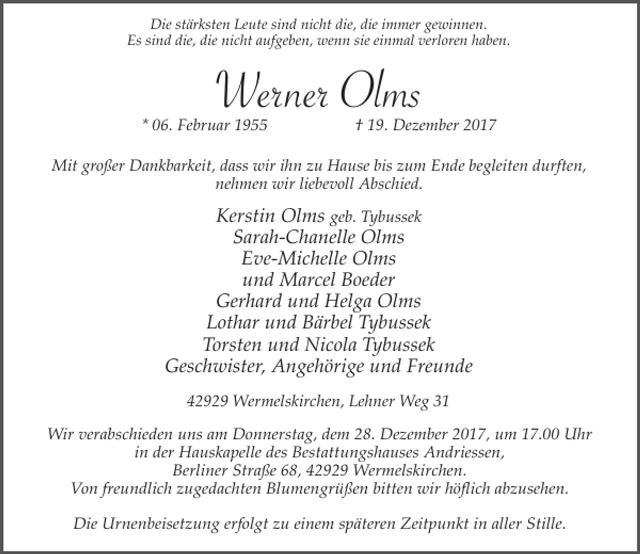 <p>Die stärksten Leute sind nicht die, die immer gewinnen.<br />Es sind die, die nicht aufgeben, wenn sie einmal verloren haben.</p><p>Werner Olms</p><p>* 06. Februar 1955</p><p>† 19. Dezember 2017</p><p>Mit großer Dankbarkeit, dass wir ihn zu Hause bis zum Ende begleiten durften,<br />nehmen wir liebevoll Abschied.</p><p>Kerstin Olms geb. Tybussek<br />Sarah-Chanelle Olms<br />Eve-Michelle Olms<br />und Marcel Boeder<br />Gerhard und Helga Olms<br />Lothar und Bärbel Tybussek<br />Torsten und Nicola Tybussek<br />Geschwister, Angehörige und Freunde<br />42929 Wermelskirchen, Lehner Weg 31<br />Wir verabschieden uns am Donnerstag, dem 28. Dezember 2017, um 17.00 Uhr<br />in der Hauskapelle des Bestattungshauses Andriessen,<br />Berliner Straße 68, 42929 Wermelskirchen.<br />Von freundlich zugedachten Blumengrüßen bitten wir höflich abzusehen.<br />Die Urnenbeisetzung erfolgt zu einem späteren Zeitpunkt in aller Stille.</p>